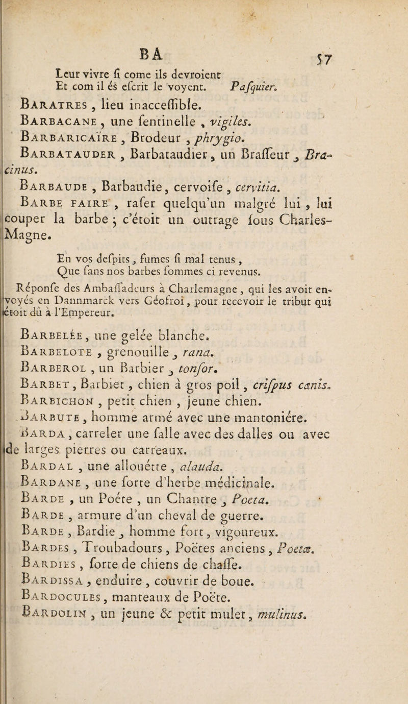 BA 57 Leur vivre fï corne ils devroient Et com il és eferit le voyent. Pafquier; Bàratres , lieu inaccelîible. Barbacane 5 une fentinelle % vigiles. BarbaricaÏre , Brodeur 5 phrygio. Barbatauder , Barbataudier, un Braiïeur^ Bra~ cinus. Barbaude , Barbaudie, cervoife , cervitia. Barbe faire , rafer quelqu’un malgré lui , lui couper la barbe j c’étoic un outrage fous Charles- Magne. En vos defpits ,, fumes (i mal tenus , Que fans nos barbes fommes ci revenus. Réponfe des Ambaffadcurs à Charlemagne , qui les avoit en» jvoyés en Dannmarck vers Géolroi, pour recevoir le tribut qui létoit du à l’Empereur. Barbelée, une gelée blanche. Barbelote , grenouille ranci. Barberol , un Barbier -, tonfor. Barbet, Barbier, chien à gros poil, crifpus canis. Barbichon , petit chien , jeune chien. Bar bute , homme armé avec une mantoniére. Barda , carreler une falle avec des dalles ou avec jde larges pierres ou carreaux. Bardal , une allouécre , alauda. Bardane , une forre d’herbe médicinale. Barde , un Poète , un Chantre Pceta. Barde , armure d’un cheval de guerre. Barde , Bardie homme fort, vigoureux. Bardes , Troubadours , Poètes anciens , Poêlas. £a rdies , forte de chiens de chaffe. Bardissa , enduire , couvrir de boue. Bardocules, manteaux de Poète. Bardolin j un jeune ôc petit muleta mu/inus.