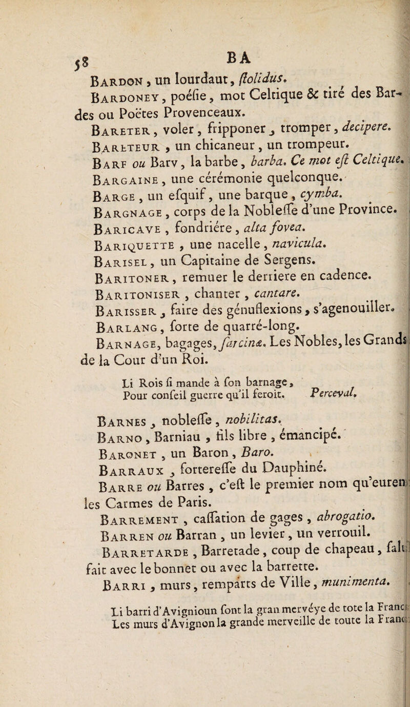 5$ B A Bardon , un lourdaut, (lolidus. Bardoney, poéfie, mot Celtique &amp; tiré des Bar¬ des ou Poètes Provenceaux. Bareter , voler, fripponer j tromper, dccipcvc, Bareteur , un chicaneur, un trompeur. Barf ou Barv, la barbe, barbu» Ce uiot cjt Celtique* Bargaine, une cérémonie quelconque. Barge , un efquif, une barque , cymba. Bargnage , corps de la Noblefle d’une Province. Baricave , fondrière , alta fovea. Bariquexte , une nacelle, navicula. Barisel, un Capitaine de Sergens. Baritoner , remuer le derrière en cadence. Baritoniser , chanter, cantarc. Barisser j faire des génuflexions , s’agenouiller, i Barlang, forte de quarré-long. Barn âge, bagages, faîcin&amp;. Les Nobles, les Grands de la Cour d-un Roi. Li Rois û mande à Ton barnage, Pour confeil guerre qu'il feroit. Perceyul» Barnes y noblefle , nobilitas. Barno , Barniau , fils libre , émancipé. r Baronet , un Baron, Baro. Barraux forterefle du Dauphiné. Barre ou Barres , c’eft le premier nom queuren les Carmes de Paris. Barrement , caflation de gages , abrogatio. Barren ou Barran , un levier , un verrouil. Barretarde , Barretade , coup de chapeau, fait: fait avec le bonnet ou avec la barrette. Barri , murs, remparts de Ville, munïmcnta. Xi barri d’Avignioun font la gran mervéye de tote la Franci Les murs d’Avignon la grande merveille de toute la Franc;