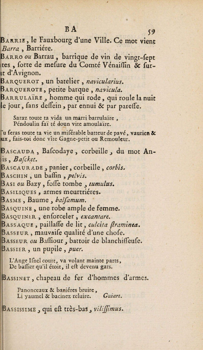 BA 59 Barrie, le Fauxbourg d’une Ville. Ce mot vient Barra , Barrière. Barro ou Barrau , barrique de vin de vingt-fept tes , forte de mefure du Comté Vénaiflîn ôc fur- t d’Avignon. arquerot , un batelier , navicularius. arquerote , petite barque , navicula, arrulaïre homme qui rode, qui roule la nuit e jour, fans delfein* par ennui &amp; par parefte. Saraz toute ta vida un marri barrulaïre , Péndoulin faï té doun vite amoulaïre. u feras toute ta vie un miférable batteur de pavé, vaurien &amp; ux, fais-toi donc vite Gagne-petit ou Remouleur. Bascauda , Bafcodaye , corbeille du mot An- is , Bafcket. Ba scaurade panier, corbeille , corbls. Baschin , un badin , pelvis, Basi ou Bazy , folle tombe j tumuhis. Basiliques , armes meurtrières. Basme , Baume , balfamum. Basquine , une robe ample de femme. Basquiner , enforceler , excantare. Bassaque , paillaffe de lit, culcita (Iraminta. Basseur , mauvaife qualité d’une chofe. Basseur ou Baffiour j battoir de blanchifteufe. Bassier , un pupile , puer, L’Ange Ifnel court, va volant mainte parts. De bafîicr qu’il étoit, il eft devenu gars. Bassinet , chapeau de fer d’hommes d’armes. Panonceaux 8c baniéres bruire, Li yaumel 8c bacinez reluire. Guiart. Bassissime j qui eft très-bas^ vilîjjimus.