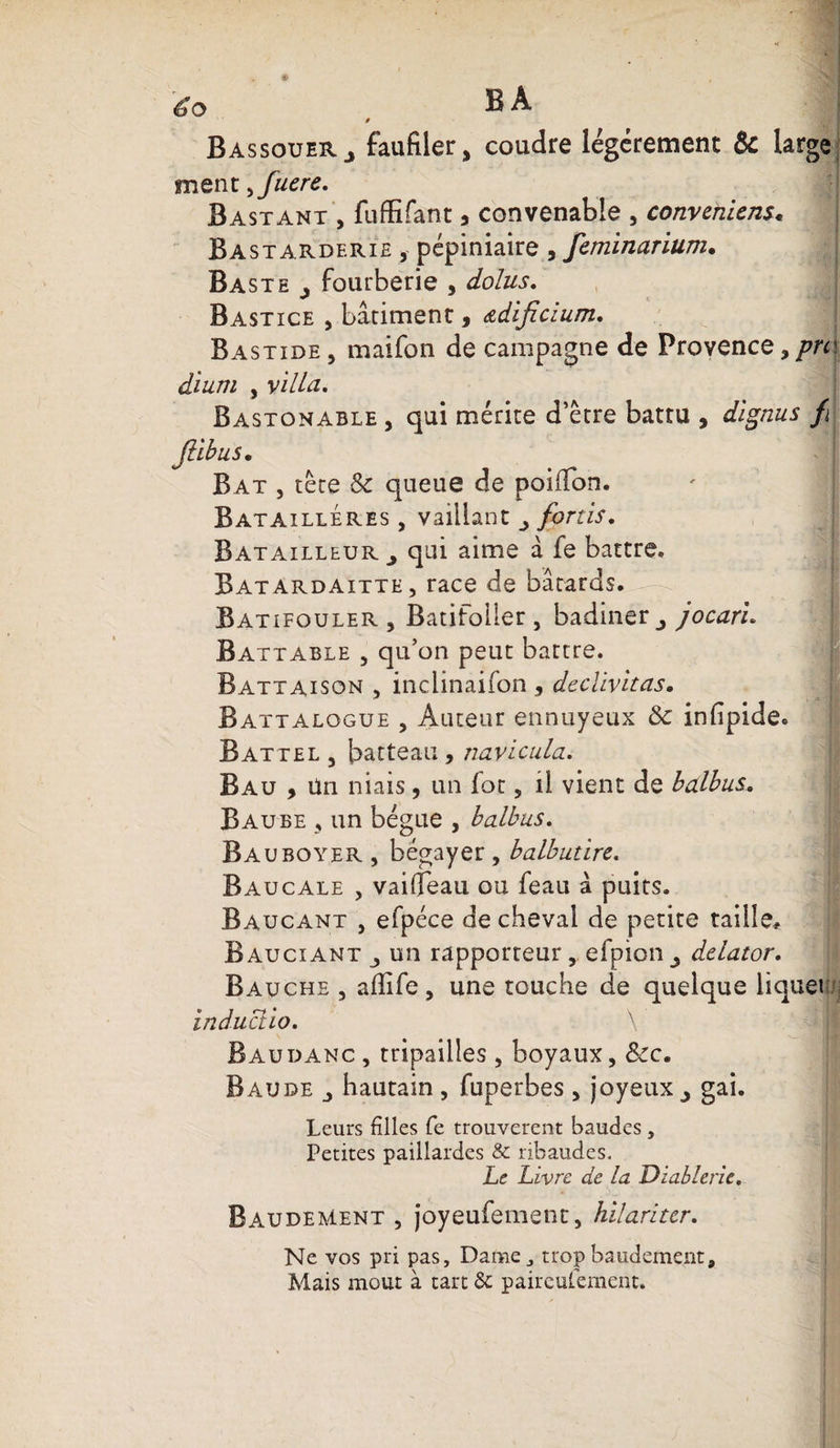 é-o B A » Bassouerj faufiler, coudre légèrement Ôc large mène >fuere. Bastant , fuffifant * convenable , convenons* Bastarderie , pépiniaire , feminarium. Ba ste ^ fourberie , dolus. Bastice , bâtiment, <adificium. Bastide , maifon de campagne de Provence, pm dium , villa. Bastonable , qui mérite d’être battu , dignus fi flibus• Bat , tête &amp; queue de poiiTon. Bataillé res , vaillant fortis. Batailleur ^ qui aime â fe battre. Batardaitte, race de bâtards. Batifouler , Batifoller , badiner ^ jocaru Battable 5 qu’on peut battre. Battaison , inclinaifon , declivitas. Battalogue 5 Auteur ennuyeux ôc infipide. Battel 3 batteau, navicula. B au , Un niais, un fot 5 il vient de bedbus. B aube 3 un bègue , balbus. Bauboyer , bégayer , balbutire. Baucale , vaiffeau ou feau â puits. Baucant j efpéce de cheval de petite taille, Bauciant 3 un rapporteur, efpion^ delator. Bau che , afiife, une touche de quelque liquet induclio. \ Baudanc, tripailles , boyaux, &amp;c. Baude hautain , fuperbes , joyeux ^ gai. Leurs filles fe trouvèrent baudes, Petites paillardes &amp; ribaudes. Le Livre de la Diablerie. BaudeMent , joyeufement, hilariter. Ne vos pri pas. Dame, tropbaudement. Mais moût à tart St paireufement.
