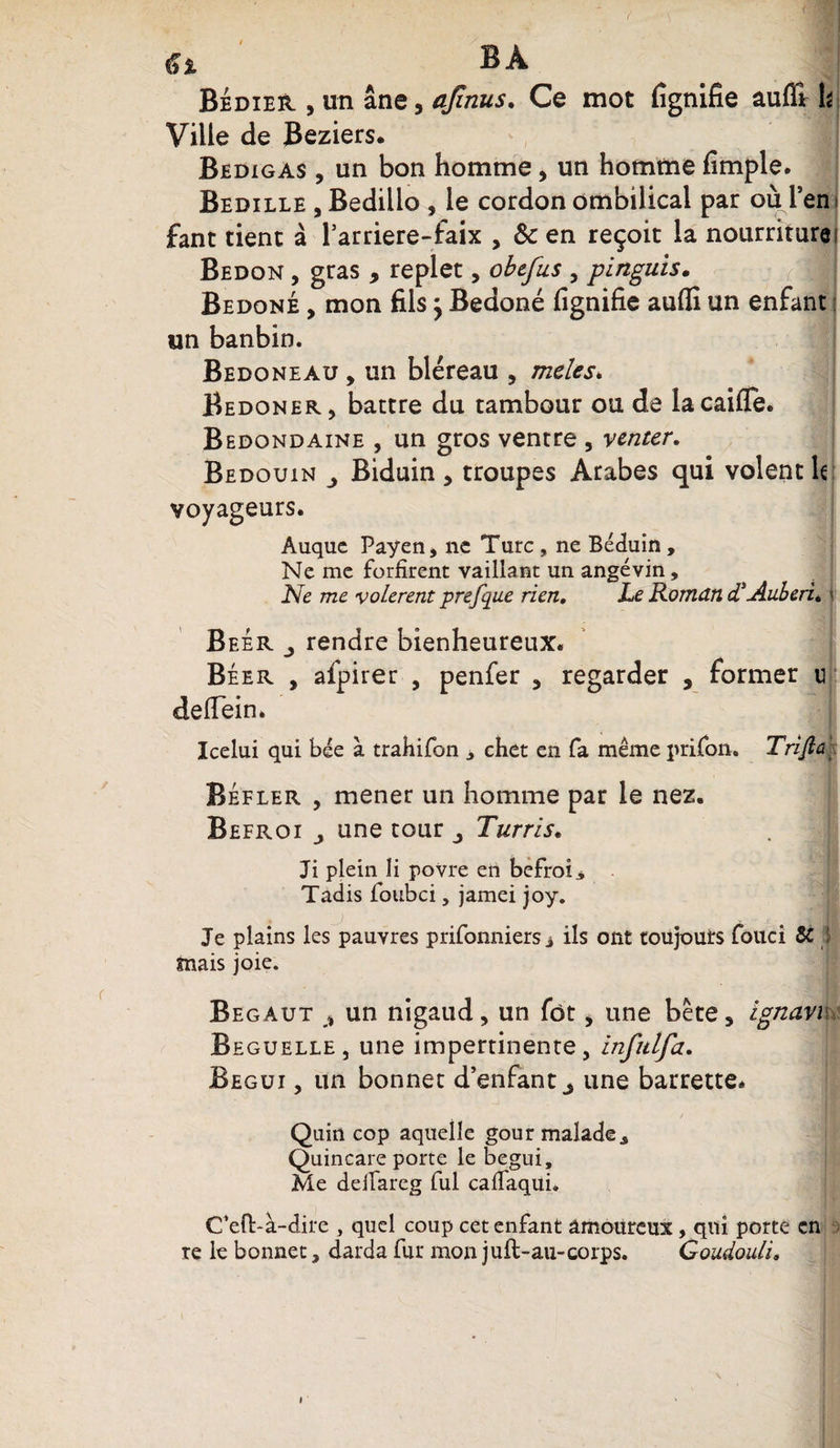 6* BA Bédier , un âne, ajînus. Ce mot fignifie auffir h Ville de Beziers. Bedigas , un bon homme , un homme fimple. Bedille , Bedillo , le cordon ombilical par où l’en fant tient à fardere-faix , 8c en reçoit la nourriture! Bedon , gras , replet, obefus , pinguis. Bedoné , mon fils j Bedoné fignifie aufli un enfant un banbin. Bedoneau , un bléreau , meles* Bedoner, battre du tambour ou de lacaifle. Bedondaine , un gros ventre , venter. Bédouin Biduin , troupes Arabes qui volent le voyageurs. Auque Payent ne Turc , ne Béduin, Ne me forfirent vaillant un angevin. Ne me volèrent prefque rien. Le Roman d'AuberL \ Beér j rendre bienheureux. Béer , afpirer , penfer , regarder , former u defiein. Icelui qui bée à trahifon , chet en fa même prifon. Trijîû Béfler , mener un homme par le nez. Befroi j une tour j Turris. Ji plein li povre en befroi,* Tadis loubci, jamei joy. Je plains les pauvres prifonniers j ils ont toujours fouci 51} mais joie. Begaut » un nigaud, un fôt, une bête, ignavi Beguelle, une impertinente, infulfa. Begui , un bonnet d’enfant ^ une barrette. Quin cop aquelle gour malade, Quincare porte le begui. Me deiTareg fui caflaqui. C’eft-à-dire , quel coup cet enfant amoureux, qui porte en te le bonnet, darda fur mon juft-au-corps. Goudouli. i