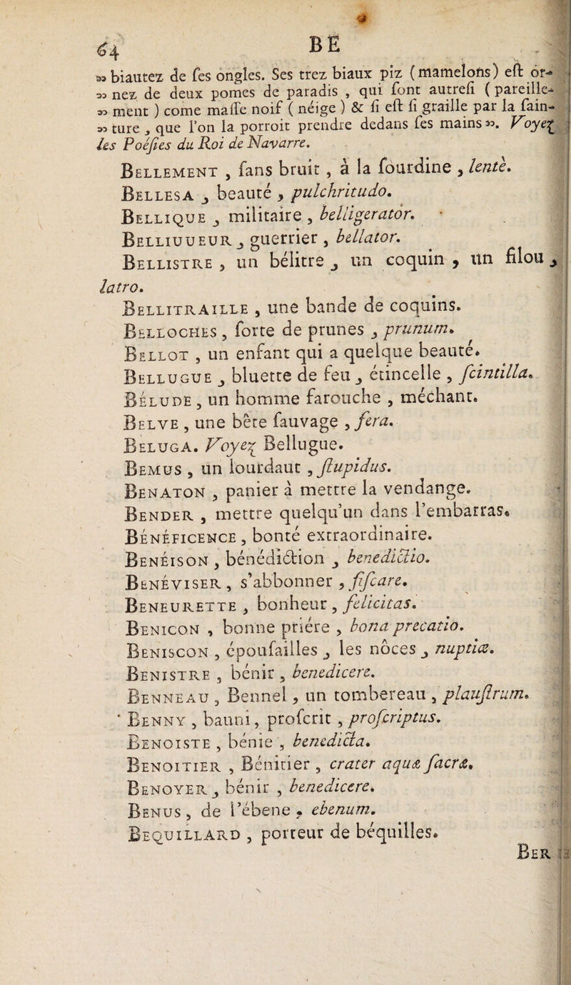 h BE . .. 41 3S biautex de Tes ongles. Ses trez biaux piz (mamelons) eft or^ » nez de deux pomes de paradis , qui font autrefi ( pareille- « ment ) corne malle noif ( neige ) &amp; fi eft fi graille par la fain- M ture , que Ton la porroit prendre dedans fes mains *>. Voye£ ; les Poéjies du Roi de Navarre. Bellement , fans bruit , a la fourdine } lente. Bellesa j beauté * pulchritudo. Bellxque militaire 5 beliigerator. • Belliuueurguerrier , b&amp;llator. Bellistre , un belitre j un coquin 9 un filou ^ latro. Bellitraille , une bande de coquins. Belloches , forte de prunes ,, prunum. Bellot , un enfant qui a quelque beauté. Bellugue ^ bluette de feu étincelle , fcintilla. Belude , un homme farouche , méchant. Belye , une bête fauvage >fira. Béluga. Voyey^ Bellugue. Bemus , un iourdaut , flupidus. Benaton , panier a mettre la vendange. Bender , mettre quelqu’un dans l’embarras. Bénéficence, bonté extraordinaire. BenÉison > bénédidion benediclio. Beneviser , s’abbonner * fifiare. Beneurette , bonheur 9 félicitas. Benicon , bonne prière > bond precatio. Bemiscon , époufailles ^ les noces nuptiœ. Bénistre , bénir ? benedicere. Benneau , Benne! > un tombereau , plaujlrum» ' Benny , banni, proferit , proferiptus. Benoiste , bénie , bencdicla. Benoitier , Bénitier 5 crater aqu&amp; facrœ. Renoyer j bénir , benedicere. Benus, de l’ébene * ebenum.
