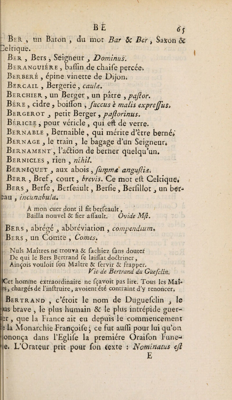 B £ Ber , un Baron , du mot Bar de Ber > Saxon ôC celtique. Ber , Bers , Seigneur Dominas: Beranguiere , badin de chaife percée^ Berberé , épine vinette de Dijon; Bercail , Bergerie, cauU. Berchier , un Berger , un pâtre , pajlor. Bére , cidre * boifton , faccus h malis exprejfus* Bergerot petit Berger, paflorinus, Béricle , pour véricle, qui eft de verre. Bernable , Bernaible , qui mérite d’être bernée Bernage îe train , le bagage d’Un Seigneur* Bernament , 1’aéfeidn de berner quelqu’un* Bernicles , rien , nihiL Berniqüet aux abois ^furyma angujïiœ-, Berr , Bref, court, brevis. Ce mot eft Celtique* Bers _, Berfe , Berfeâult, Berfie , Berfillot j un ber¬ cail , incunabiila. A mon cuer dont il Ht berfeâult, Bailla nouvel &amp; fier afiault. Ovide. Mft, Bers , abrégé abbréviation , compendium* Bers , un Comté , Cornes. Nuis Maîtres ne trouva &amp; fâchiez fans douter De qui le Bers Bertrand fe lailfat doétriner, Ainçois vouloir Ion Maître &amp; fervi.r &amp; frapper. Vie de Bertrand du Gue/clim ICet homme extraordinaire ne fçavoit pas lire. Tous les Mai-4 ls> chargés de l’inftruire, avoient été contraint d y renoncer. Bertrand , c’étoit le nom de Diiguefclin le sus brave , le plus humain &amp;c le plus intrépide guer- 2ï , que la France ait eu depuis le commencement fî la Monarchie Françoife^ ce fut aufti pour lui qu’on ;ononça dans l’Eglife la première Oraifon Fune~< je* L’Orateur prit pour fon texte : Nominatus eji E