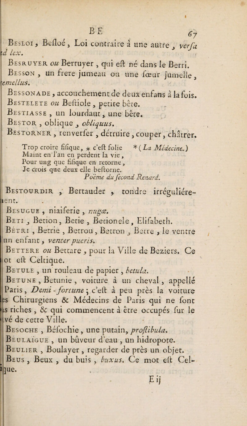 BE g7 Besloi, Befloé3 Loi contraire à une autre ver fa \d lex. Besruyer ou Berruyer , qui eft né dans le Rerri, Besson , un frere jumeau ou une fœur jumelle , \emelLus, Bessonade, accouchement de deuxenfans à la fois. Bestelete ou Beftiole, petite bête. Bestiasse , un lourdaut, une bête. Bestor , oblique obliquus. Bestorner , renverfer 3 détruire 3 couper 3 châtrer. Trop croire fifîque, * c’eft folie * ( La Médecine.. ) Maint en l’an en perdent la vie , Pour ung que filique en retorne, Je crois que deux elle beftorne. Poème du fécond Renard. Bestourdir , Bertauder , tondre irrégulière- lent. Resugue , niaiferie , nagez, Beti j Betion, Betie 5 Becionele, Elifabeth. Bétri , Betrie , Betrou, Betron Betre , le ventre un enfant, venter pueris. Bettere ou Bettare , pour la Ville de Beziers. Ce ot eft Celtique. Betule , un rouleau de papier, betula. Betune , Betunie , voiture d un cheval, appelle Paris j Demi - fortune • c’eft a peu près la voiture es Chirurgiens &amp; Médecins de Paris qui ne font fcs riches , 8c qui commencent a être occupés fur le |.vé de cette Ville. Besoche , Béfochie, une putain, pro/libula. Be ulaigue , un buveur d’eau 5 un hidropote. Beulier , Boulayer, regarder de près un objet. Be us j Beux , du buis ? buxus« Ce mot elt: Ceî- hue.