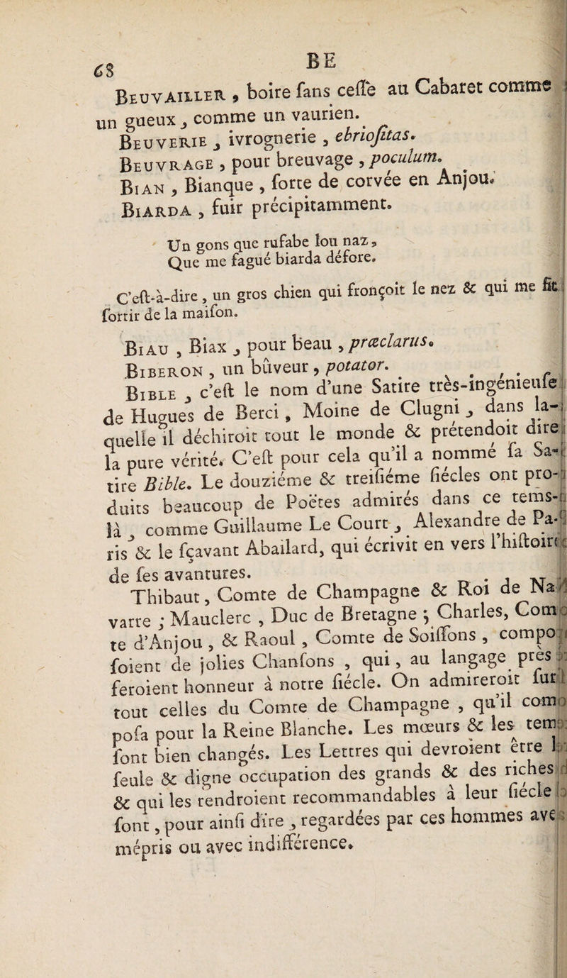 c s Beuv ailler, boire fans celle au Cabaret comme un gueux j comme un vaurien. Beuverie _, ivrognerie , ebnofitas Beuvrage , pour breuvage ,poculum. _ Bian , Bianque , forte de corvée en Anjou. Biarda , fuir précipitamment. Un gons que rufabe lou naz. Que me fagué biarda défore. C'eft-à-dire, un gros chien qui fronçoit le nez &amp; qui me fît fortir de la maifon. Biau , Biax j pour beau , prœclarus. Biberon , un buveur , potator. , . Bible c’eft le nom d’une Satire tres-ingemeufe de Hugues de Berci, Moine de Clugni , dans la-; queUe^l déchirait tout le monde &amp; pretendoit dire, la pure vérité. C’eft pour cela qu’il a nomme la Sa¬ tire Bible. Le douzième &amp; treifiéme fiecles ont pro¬ duits beaucoup de Poëtes admirés dans ce rems-, ) cums neaucoup *■ ... , , , D„ îà j comme Guillaume Le Coure 3 A exan re e la , comme vjuiuduiuv - ris &amp; le fçavant Abailard, qui écrivit en vers 1 hiftoin c de fes avantures. . , . T Thibaut, Comte de Champagne &amp; Roi de Na¬ varre ; Mauclerc , Duc de Bretagne ; Charles, Corn te d’Anjou , &amp; Raoul, Comte de Soihons , compo foient de jolies Chanfons , qui, au langage près « feroient honneur à notre fiécle. On admirerait fur 1 tout celles du Comte de Champagne , qu il como pofa pour la Reine Blanche. Les mœurs &amp; les ternir font bien changés. Les Lettres qui devraient etre 1 feula &amp; digne occupation des grands &amp; des riches : &amp; qui les rendraient recommandables à leur hecle ;• font, pour ainfi dire ^regardées par ces hommes ave mépris ou avec îndifterence*