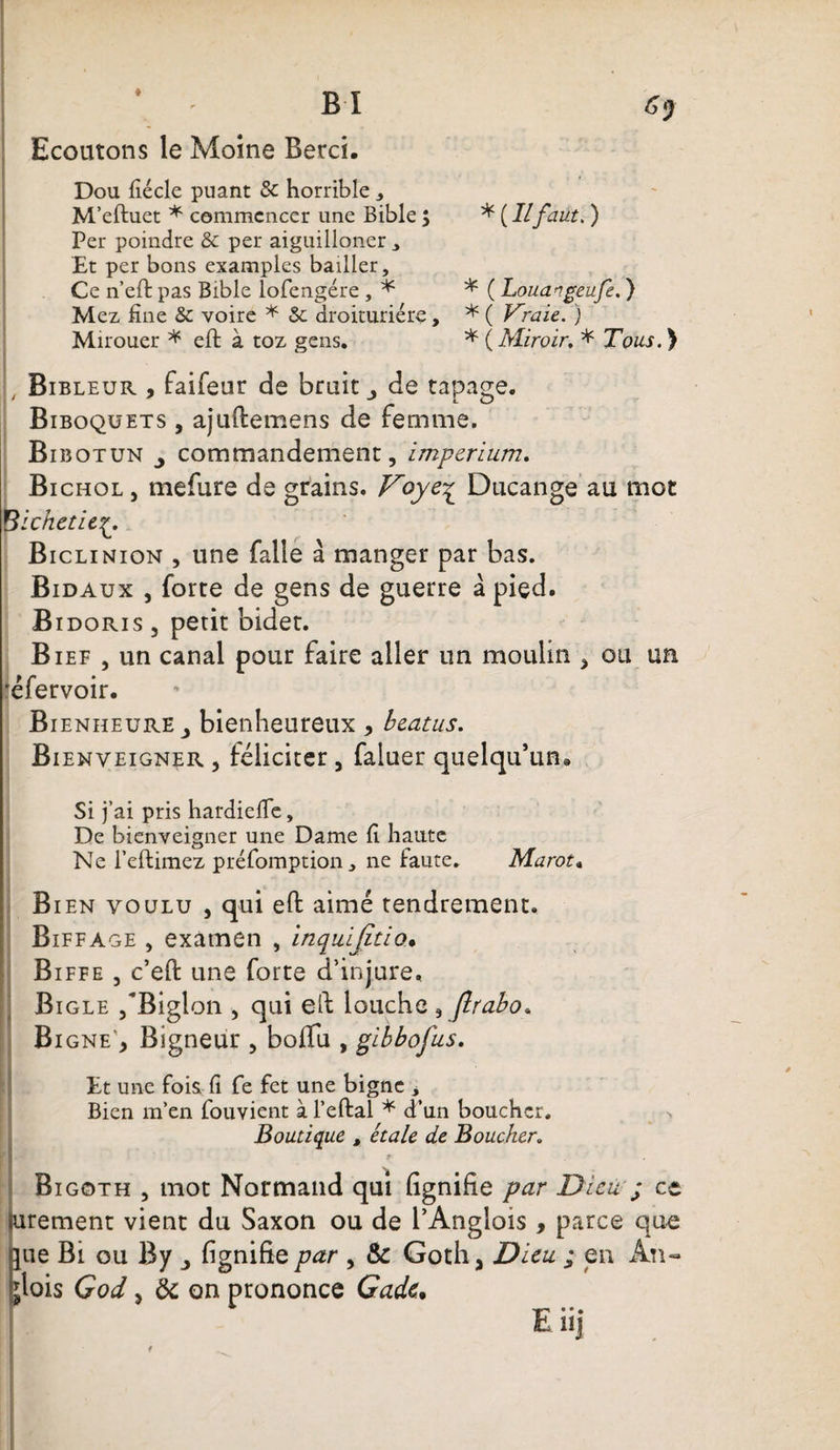 Gy B I I Ecoutons le Moine Berci. ; Dou fiécle puant &amp; horrible , M’eftuet * commencer une Bible ; * ( Il faut, ) Per poindre &amp; per aiguilloner , Et per bons examples bailler. Ce n’eft pas Bible lofengére , * * ( Louangeufe. ) Mez fine &amp; voire * &amp;: droituriére, * ( Vraie. ) Mirouer * eft à toz gens. * ( Miroir, * Tous. ) Bibleur , faifeur de brait de tapage. Biboqüets , ajultemens de femme. Bibotun j commandement, imperium. Bi chol , mefure de grains. Voye^ Ducange au mot pichet ie Biclinion , une falle à manger par bas. Bidaux , forte de gens de guerre à pied. Bidoris , petit bidet. Bief , un canal pour faire aller un moulin , ou un 'éfervoir. Bienheure y bienheureux * beatus. Bienveigner , féliciter, faluer quelqu’un* Si j’ai pris hardiefle, De bienveigner une Dame fi haute Ne l’eftimez préfomption, ne faute. Marot« Bien voulu , qui efi: aimé tendrement. Biffage , examen , inquijitio• Biffe , c’eft une forte d’injure. Bi gle /Biglon , qui eft louche , Jlrabo* Bigne’, Bigneur , bofifu , gibbofus. Et une fois fi fe fet une bigne , Bien m’en fouvient à l’eftal * d’un boucher. -, Boutique , étale de Boucher. Bigoth , mot Normand qui lignifie par Dieu'; et urement vient du Saxon ou de l’Anglois , parce que jue Bi ou By ^ lignifie par , &amp; Goth a Dieu ; en An- jlois God 3 &amp; on prononce Gadc, Eiij