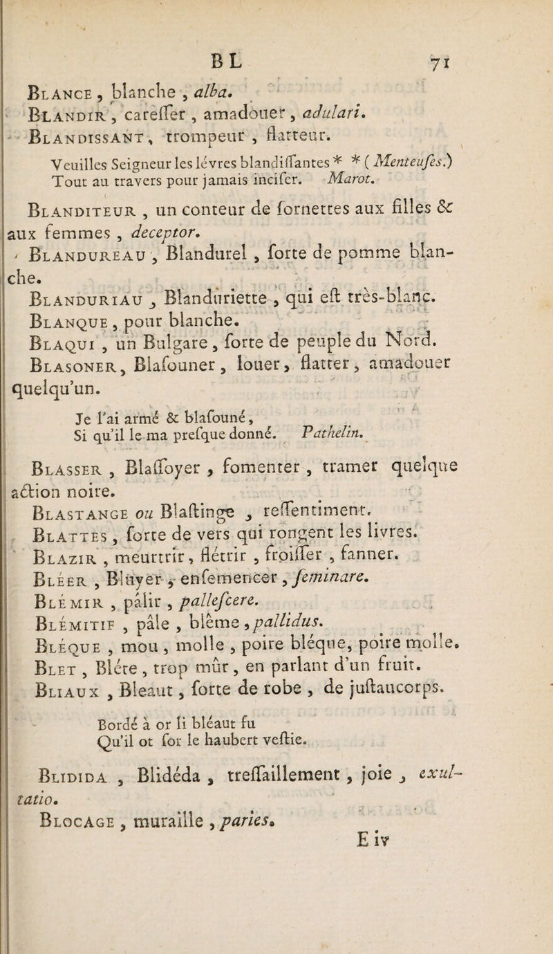BL Blance , blanche , alba. Blandir , carefler , amadouer, aâidari. Blandissant , trompeur , flatteur. Veuilles Seigneur les lèvres blandilfantes * * ( Menteufes.) Tout au travers pour jamais incifer. Marot. Blanditeur , un conteur de (omettes aux filles &amp;c aux femmes , deceptor. ' Blandureau, Blandurel , forte de pomme blan¬ che. Blanduriau Bîandnriette , qui eft très-blanc. Blanque , pour blanche. Blaqui , un Bulgare, forte de peuple du Nord. Blasoner, Blafouner, louer, flatter, amadouer quelqu’un. Je fai armé &amp; blafouné. Si qu’il le ma prefque donné. Pathelin. Blasser , Blalfoyer , fomenter , tramer quelque aétion noire. Blastange ou Biaftinge ^ reflentiment. Blattes , forte de vers qui rongent les livres. Blazir , meurtrir, flétrir , frpiffer , fanner. Bléer , Bliiyér * enfemencer , feminare. Blêmir , pâlir , pallefcere. Blemitif , pâle , blême ^pallidus* Bléque , mou , molle , poire bléque, poire molle. Blet , Bléte, trop mûr, en parlant d’un fruit. Bliaux , Bleaut, forte de robe , de juftaucorps. Bordé à or li bléaut fil Qu’il ot for le haubert veftie. Blidida , Blidéda , treffaillement, joie exul~ tatio• Blocage , muraille , paries. E i?