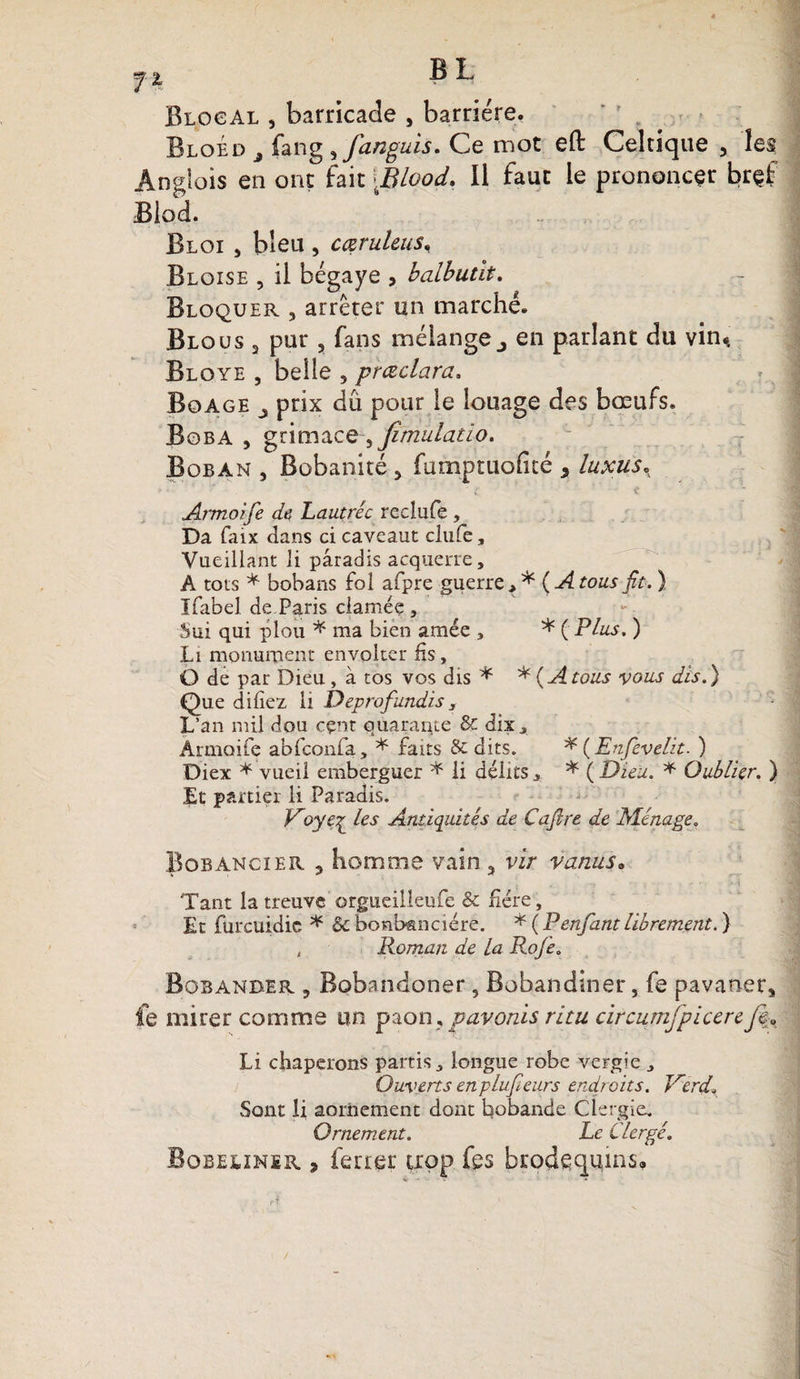 n 13 ^ Blocal , barricade , barrière. Bloed j fang ,fanguis. Ce mot eft Celtique , les Anglois en ont fait ,Blood. Il faut le prononcer brçf Blod. Bloi , bleu , cœruleus, Bloise , il bégaye , balbutit. Bloquer , arrêter un marché. Blous 3 pur , fans mélange., en parlant du vin* Bloye , belle , prœclara. Boage j prix du pour le louage des bœufs. Boba , grimace-, Jîmulatio. Boban 3 Bobanité, fomptuofité , luxus. Armoife de Lautréc reclufe , Da faix dans ci caveaut clufe, Vaeillant li paradis acquerre, A tots * bobans fol afpre guerre, * ( A tous fit. ) Ifabel de.Paris damée , Sui qui plou * ma bien amée , * ( Plus. ) Li monument envolter fis, O de par Dieu , à tos vos dis * * (A tous vous dis.) Que dliiez 11 Deprofundis, L’an mil dou cçnt quarante &amp; dix, Armoife abfconfa, * faits &amp; dits. * ( Enfievelit. ) Diex * vueil emberguer * li délits„ * ( Dieu. * Oublier. } Et partiel li Paradis. V'oye^ les Antiquités de Cafire de Ménage. Bobancier , homme vain , vir vanus. ‘Tant la treuvc orgueilleufe &amp; fiére, Et furcuidie * &amp; bonbanciére. * ( P enfant librement. ) , Roman de La Rofe. Bobanber 3 Bobandoner, Bobandiner, fe pavaner, fe mirer comme un paon, pavords ritu circumjpicereJea Li chaperons partis, longue robe vergie , Ouverts enplufieurs endroits. Trerd\ Sont li aoriiement dont bobande Clergie. Ornement. Le Clergé. Bobeunsr , ferrer trop fes brodequins»