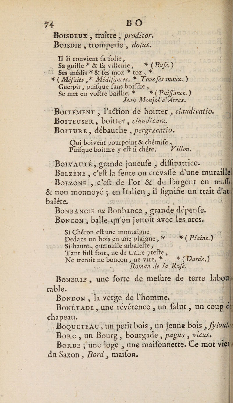 74 B O Boisdeux , traître, proditor» Boisdie , tromperie , dolus. Il Ii convient fa folie, Sa guille * &amp; fa villenie, * ( Ru/c. ) Ses médis * 5c fes mox * toz, * * ( Méfaits V Médifances. * Tous fes maux. ) Guerpir^ puifque fans boifdic. Se met en voftre barllie. * * ( Puijfance. ) Monjol d Arras. Boitement ? i’adrion de boitter ^ claudication Boiteuser, boitter, claudicare. Boiture 3 débauche , pergracatio. Qui boivent pourpoint 5c chémife * Puifque boiture y efb lî chère. Villon. Boivaute 3 grande joiieufe diffipatrice. Bolzene 3 c’eO: la fente ou crevaffe d’une muraille; Bolzone , c’eft de i’or 8c de l’argent en mafïc 8c non monnayé * en Italien il fignifie un trait d’ar- baléte. Bonbancie ou Bonbance , grande dépenfe. Boncon , balle qu’on jettoit avec les arcs. Si Chéron eftune montaigne Dedans un bois en une plaigne, * * (Plaine.) Si haute , qué. nulle arbalefte.. Tant fuft fort, ne de traire prefte Ne treroit ne boncon > ne vire. * * (Dards.) , - Roman de la Rofe. Bonerie 3 une forte de mefure de terre labou table. Bonbon , îa verge de l’homme. Bonétade , une révérence , un falut 5 un coup d chapeau. . Boqueteau , un petit bois 5 un jeune bois jjylvulct Borc 3 un Bourg , bourgade , pagus 5 vicus. Borde 5 une loge 3 une maifonnette* Ce mot vie!