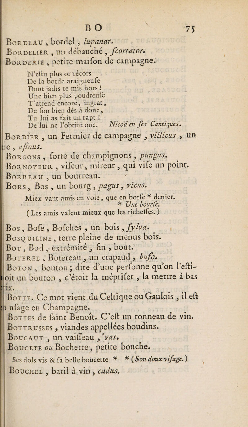 Borde au , bordel , lupanar. Bordelter , un débauché , fcortator. Borderie , petite maifon de campagne. N'eftu plus or técors De la borde araigneufe Dont jadis te mis hors ! Une bien plus poudreufe T'attend encore, ingrat. De Ton bien dés à donc, Tu lui as fait un rapt ! De lui ne l'obtint onc. Nicod en fes Cantiques. Bordier , un Fermier de campagne vlllicus , un ne , a (inus. Borgons , forte de champignons 5 pungus. Bornoyeur , vifeur, mireur , qui vife un point. Borreau , un bourreau. Bors , Bos , un bourg , pagus, vicus. Miex vaut amis en voie, que en^borfe * denier. * JJne bourfe. ( Les amis valent mieux que les richelfes. ) Bos, Bofe , Bofches , un bois fjyha. Bosquiline, terre pleine de menus bois. Bot , Bod , extrémité ^ fin , bout. Boterel * Botereaiij un crapaud, bufo* Boton , bouton ; dire d’une perfonne qu on 1 efti- i oit un bouton , c’étoit la méprifer , la mettre a bas rix. Botte. Ce mot vient du Celtique ou Gaulois , il eft 21 ufage en Champagne. Bottes de faint Benoît. C’eft un tonneau de vin. Bottrusses , viandes appellées boudins. Boucaut , un vaiffeau ’vas» Boucete o^Bochette, petite bouche. Scs dois vis &amp; fa belle boucette * * (Son doux vif âge. ) Bouçhel , baril à vin, cadus.