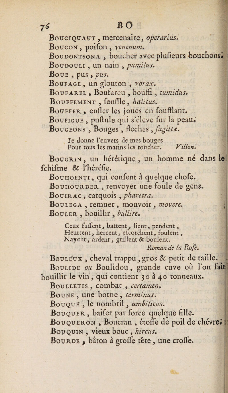 y '6 B O Boucïquaut , mercenaire, operariusa Boucon , poifon , venenum. Boudontsona boucher avec plufieurs bouchons® Boudouli , un nain , pumilus. Boue , pus , pus. Boufage , un glouton , vorax. Boufarel , Boufareu , bouffi 3 tumidus» Bouffement , fouffle, hâlitus. Bouffer, enfler les joues en foufflant. Boufigue 3 puffule qui s’élève fur la peau® Bougeons , Bouges fléchés ,fagittœ. Je donne l'envers de mes bouges Pour tous les matins les toucher. Villon* Bougrin , un hérétique , un homme né dans le fchifme &amp;: l’héréfie. Bouhoenti, qui confent à quelque chofe. Bouhourder , renvoyer une foule de gens* Bouirac , carquois , pharetra. Boulega , remuer , mouvoir , movere, ; Bouler , bouillir , bullire* Ceux fulTent, battent, lient, pendent, Heurtent, hercent, efcorchent, foulent, Nayent, ardent, grillent &amp; boulent. Roman de la Roje. Boulé'ux , cheval trappu^gros &amp; petit de taille. Boulide ou Boulidou, grande cuve où l’on fait bouillir le vin, qui contient 30340 tonneaux. Boulletis , combat , certamen• Boune , une borne , terminus. Bouque , le nombril j umbilicus. Bouquer , baifer par force quelque fille. Bouqueron , Boucran , étoffe de poil de chèvre* ; Bouquin , vieux bouc , hircus. Bourde , bâton à groffe tête, une crofle.