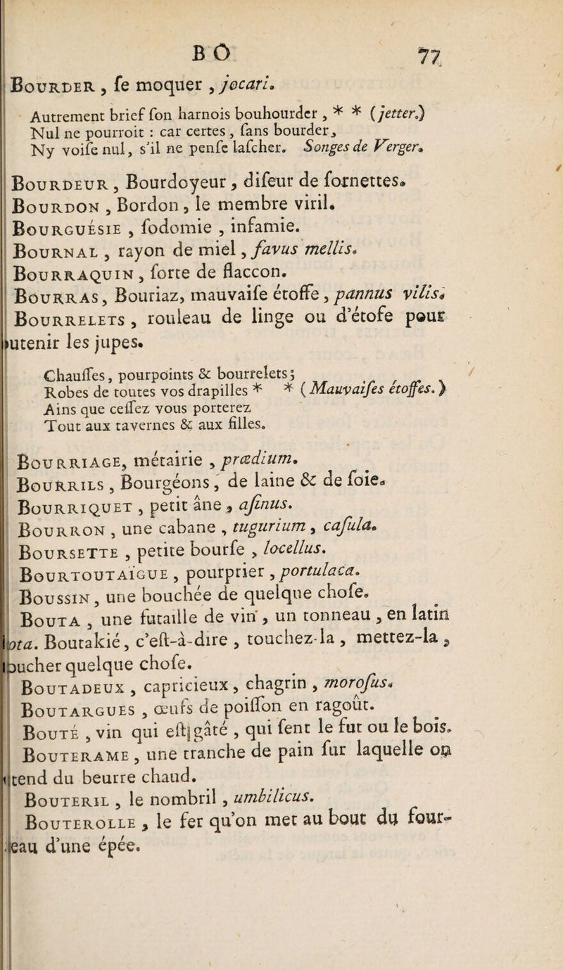77 Bourrer , fe moquer ,jocaru Autrement brief Ton harnois bouhourdcr , * * ( jetter.) Nul ne pourroit : car certes , fans bourder^ Ny voife nul, s'il ne penfc lafcher. Songes de Verger» Bourdeur , Bourdoyeur, difeur de fornettes. Bourdon , Bordon 3 le membre viril. Bourguésie , fodomie , infamie. Bournal , rayon de miel, favus mellis. Bourraquin , forte de flaccon. Bourras, Bouriaz, mauvaife étoffe,pannus vilis* Bourrelets , rouleau de linge ou d etofe pour mtenir les jupes. Chauffes, pourpoints &amp; bourreletsj , Robes de toutes vos drapilles * * ( Mauvaifes étoffés.} A ins que ceffez vous porterez Tout aux tavernes &amp; aux filles. Bourriage, métairie , prœdium. Bourrils , Bourgéons, de laine &amp;c de foie* ; Bourriquet , petit ane , afinus. | Bourron , une cabane , tugurium, cafula* Boursette , petite bourfe , locellus. Bourtoutaïgue , pour prier , portulaca. ! Boussin, une bouchée de quelque chofe. Bouta , une futaille de vin , un tonneau , en latin iota. Boutakié, c’eft-à-dire , touchez-la , mettez-la , l oucher quelque chofe. [ Boutadeux , capricieux, chagrin , morofus« Boutargues , œufs de poilfon en ragoût. Bouté , vin qui eftfgâté , qui fent le fut ou le bois. Bouterame , une tranche de pain fur laquelle o$ qtend du beurre chaud. Bouteril , le nombril , umbilicus. Bouterolle , le fer quon met au bout du four- .seau d’une épée.
