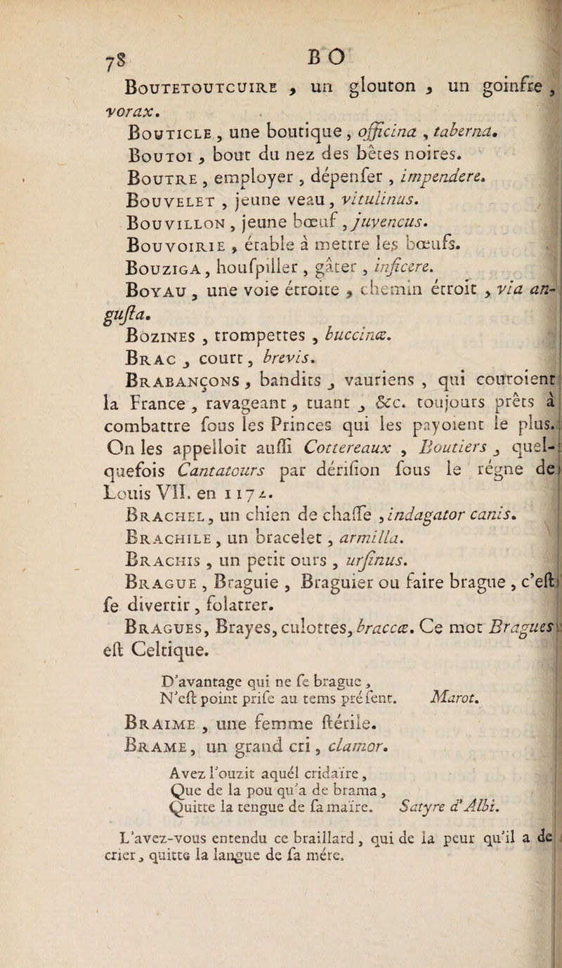 s 7S B O Boutetoutcuire , un glouton * un goinfre , vorax. Bquticle , une boutique , officinct, taberna• Boutoi * bout du nez des bêtes noires, Boutre , employer , dépenfer , impcndcre. Bouvelet , jeune veau, vitulinus. Bouvillon , jeune bœuf ,juvencus. Bouvoirie , étable à mettre les bœufs. Bouziga, houfpilier , gâter, inficcre. Boyau , une voie étroite 9 chemin étroit , via an- gu/la. Bozines , trompettes , buccinœ. Brac j court, brevis, Brabançons , bandits vauriens , qui couroient la France , ravageant 5 tuant &amp;c. toujours prêts à combattre fous les Princes qui les payoient le plus. : On les appelloit auffi Cottereaux , Bouder s quel¬ quefois Cantateurs par dérilion fous le régne de Louis VIL en 117 z. Brachel, un chien de chaiïe ,indagator canis. Brachile , un bracelet, armilla. Brachis , un petit ours , urjinus. Brague , Braguie , Braguier ou faire brague , c’elF fe divertir, folâtrer. Braques, Brayes, culottes,braccœ. Ce mot Br,agues\; ell Celtique. D'avantage qui ne fe brague , N'eft point prife au tems préfent. Marot. Braime , une femme ftétile. Brame , un grand cri, clamer. Avez Louzit aquél cridaïre, Que de la pou qu'a de brama , Quitte la tengue de fa maire. Satyre d* Albi. L'avez-vous entendu ce braillard, qui de la peur qu'il a de crier ^ quitte la langue de fa mère.