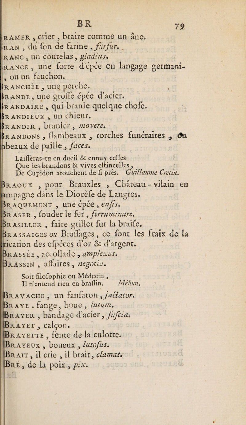 7ÿ ramer , crier , braire comme un âne, ran , du fbn de farine , furfur. RAiNC , un coutelas, gladius. rance , une forte d’épée en langage germani- , ou un fauchon. iranchée j une perche. !rande, une groiTe épée d’acier. randaÏre , qui branle quelque chofe. &amp;R andieux , un chieur. Irandir , branler , movere. Brandons , flambeaux torches funéraires 9 âu abeaux de paille faces. LaifTeras-tu en dueil &amp; ennuy celles Que les brandons &amp; vives eftincelles , De Cupidon atouchent de fi près. Guillaume Crétin» Braoux j pour Brauxles , Château - vilain en ampagne dans le Diocèfe de Langres. Braquement , une épée, enjis. Br a s er , fouder le fer, ferruminarz. Brasiller , faire griller fur la braife. Brassaigeso^ Brafïages, ce font les fraix de la incation des efpéces d’or 5c d’argent. Brassée , accollade , amplcxus. Bras s in , affaires , negotia. Soit fîlofophie ou Médecin , Il n’entend rien en braflin. Méhun. Èravache , un fanfaron ^jaclator. raye . fange, boue_> lutum. rayer , bandage d’acier, fafcia» Brayet_, calçon. Brayette , fente de la culotte. Brayeux , boueux lutofus. Brait , il crie , il brait, clamai• Bré , de la poix , pix. é
