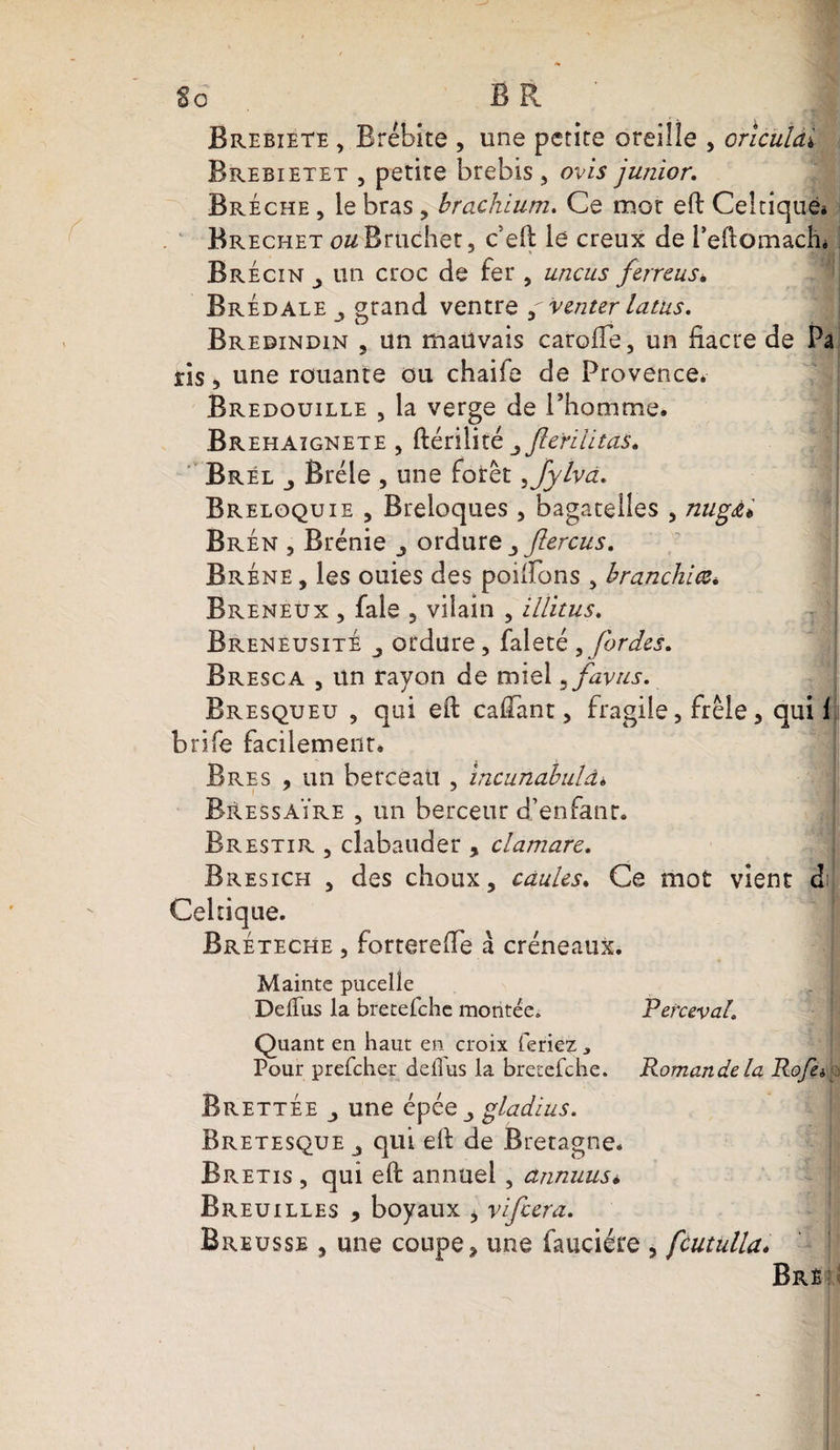 §0 BR Brebiete , Brébite , une petite oreille , onculài Brebietet , petite brebis, ovis junior. Brèche , le bras, brachium. Ce mot ell Celtique* Brechet o&amp;Bruchet, c ell le creux de i’eftomach* Brécîn , un croc de fer , uncus ferreus, Bredale grand ventre g venter latus. Bredindin , un mauvais carolîe, un fiacre de Pa ris 5 une rouante ou chaife de Provence. Bredouille , la verge de l’homme. Brehaïgnete , ftérilité yfle'riütas. Brél Bréle , une forêt, jylva. Breloquie , Breloques , bagatelles , nugJu Br en , Brénie ordure 3ftercus. Bréne , les ouies des poilîbns , branchiez., Breneux , fale , vilain , illitus. BreneusitÈ ordure, faleté , fardes. Bresc a , un rayon de miel ,favus. Bresqueu , qui ell cafiant, fragile, frêle, qui 1 brife facilement. Bres , un berceau , incunabuld* B&amp;essaïre , un berceur d’enfant. Brestir , cîabatider , clamarc. Bresich , des choux, càules. Ce mot vient d Celtique. Bréteche , forterefie à créneaux. Mainte pucelîe De (Tus la bretefehe montée. Pefceval. Quant en haut en croix feriez * Pour prefeher défi us la bretefehe. Romande la Rofèi Brettee une épée ^ gladius. Bretesque qui ell de Bretagne. Bretis , qui ell annuel , annuusi, Breuilies 9 boyaux , vifeera. Breusse , une coupe, une fauciére , fcutulla. Bre
