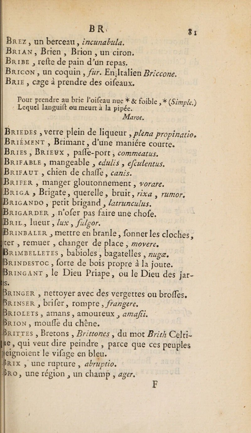 Brez , un berceau, incunabula. Brian , Brien , Brion , un ciron. Br ibe j refte de pain d'dn repas. Bricon , un coquin ,fur. JEnjltalien Briccone. Brie , cage à prendre des oifeaux. Pour prendre au brie Joifeau nue * &amp; foible , * (Simple ) Lequel languift ou meurt à la pipée. Marot. Briedes , verre plein de liqueur ,plenapropinatie. Br iement , Brimant j d'une manière courre Br ies , Brieüx , paffe-port, commeatus. Brifable , mangeable ^ edulis , efculentus. Brifaut , chien de chafTe, canis. Brifer , manger gloutonnement, vorare, j -Briga * Brigate, querelle, bruit, rixa , rumor. Brxgando , petit brigand latrunculus. * IBrigarder n’ofer pas faire une chofe. Bril , lueur, lux, fulgor. Brinbaler mettre en branle, fonner les cloches, ter , remuer , changer de place, movere. Brimbelletes , babioles , bagatelles , nugœ. Brindestoc , forte de bois propre a la joute. Bringant , le Dieu Priape, ou le Dieu des jar- !S. -^ringer , nettoyer avec des vergettes ou brodes. I h r inser , brifer, rompre ^frangere, Briolets , amans , amoureux amajiu Brion , moufle du chêne. Brittes , Bretons , Brïttones, du mot Brith Celti- l ie, qui veut dire peindre , parce que ces peuples jjleignoient le vifage en bleu. prix , une rupture , abruptio. j Iro, une région un champ , ager. F