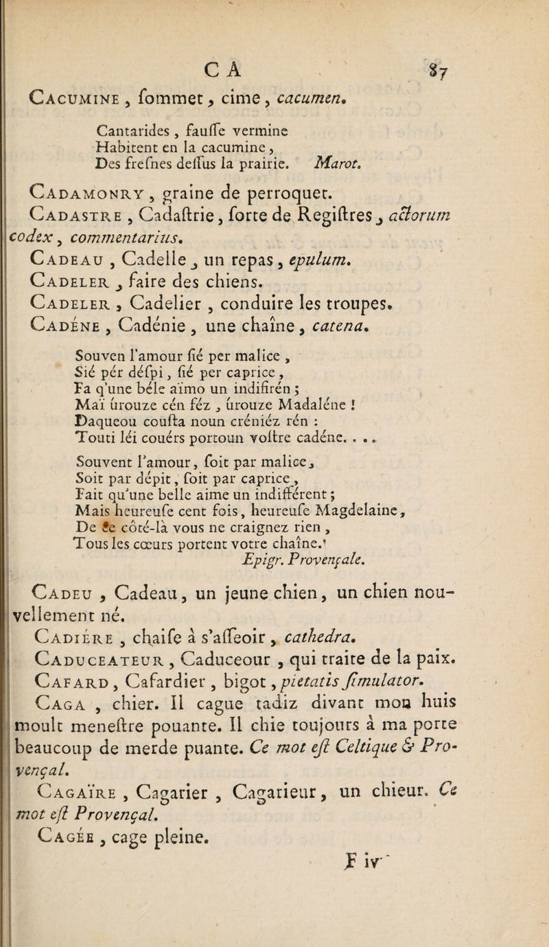 CA 87 Cacomine , fommet, cime, cacumen. Cantarides, faufle vermine Habitent en la cacumine, Des frefnes delfus la prairie. Marot. Ca damonry , graine de perroquer. Cadastre , Cadaftrie, forte de Regiftres j aclorum codex , commentarlus. Cadeau , Cadelle un repas, epulum. Cadeler j faire des chiens. Cadeler , Cadelier , conduire les troupes* Cadéne , Cadénie , une chaîne, catena. Souven l’amour fié per malice , Sié pér défpi, fié per caprice , Fa q’une bêle aïmo un indifîrén ; Mai urouze cén féz , urouze Madaléne î Daqueou coufta noun créniéz rén : Touti léi couérs portoun voltre cadéne. . . „ Souvent l'amour, Toit par malice j Soit par dépit, foit par caprice , Fait quune belle aime un indifférent ; Mais heureufe cent fois, heureufe Magdelaine, De £e côté-là vous ne craignez rien , Tous les cœurs portent votre chaîne/ Epigr. Provençale. Cadeu , Cadeau, un jeune chien, un chien nou¬ vellement né. CadiÉre , chaife a s’alfeoir, cathedra. Caduceateur , Caduceour , qui traite de la paix. Cafard, Cafardier, bigot ,pietatis Jïmulator. Caga , chier. Il cague tadiz divant mon huis moult meneftre pouante. Il chie toujours à ma porte beaucoup de merde puante. Ce mot e/l Celtique &amp; Pro¬ vençal. Cagaïre , Cagarier , Cagarieur, un chieur. Ce mot e/l Provençal. Cagée , cage pleine.
