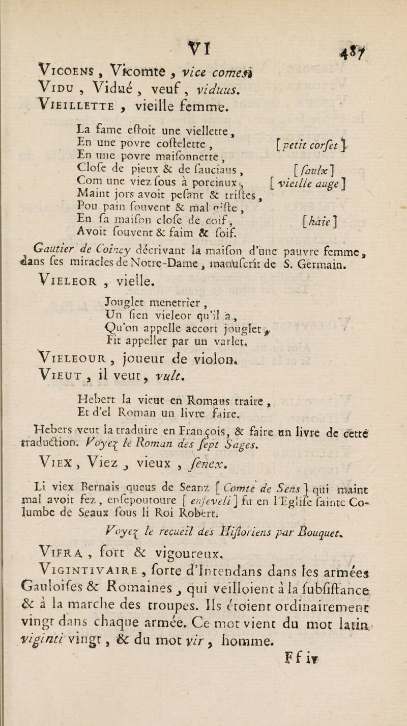 VI Aty Vicoens , Vkomte > vice comesi Vidu , Vidué , veuf, viduus. Vie illette , vieille femme. La famé eftoit une viellette, En une povre coftelette , [ petit corfet ]. En une povre maifonnerte , Clofe de pieux te de fauciaus, [faitlx] Com une viez fous à porciauxt, [ vieille auge] Maint jors avoit pefant te trilles, Pou pain fouvent &amp; mal ''fie , En fa maifon clofe de coif, [haie] Avoit fouvent te faim te foif. Gautier de Coincy décrivant la maifon d’une' pauvre femme, élans fes miracles de Notre-Dame , manuferit de S. Germain. Vieleor , vielle. Jouglct menetrîer , Un fîen vieleor qu’il a , Qu’on appelle accort jouglet*. Fit appeller par un varlct, Vieleour, joueur de violon, Vieut , il veut, vult. Hébert îa vieut en Romans traire , Et d’el Roman un livre faire. Hebers veut la traduire en François, te faire un livre de céttd traduction, yle Roman des fept Sages. Viex , Viez vieux , fenex, Li viex Bernais queus de Seanz [Comte de SW} qui maint mal avoit fez, enfepouroure [ enjeveli] fu en l'Eglife fainte Co- lumbe de Seaux fous li Roi Robert. Voye% le recueil des Hijloriens p<ir Rouquet, Vifra , fort &amp; vigoureux. Vigintivaire , forte ddntendans dans les armées Gauloifes &amp;c Romaines qui veilioient à la fubfiftance a la marche des troupes. Ils etoienr ordinairement vingt dans chaque armée. Ce mot vient du mot latin, vigint.i vingt, éc du mot yir > homme. Ffir