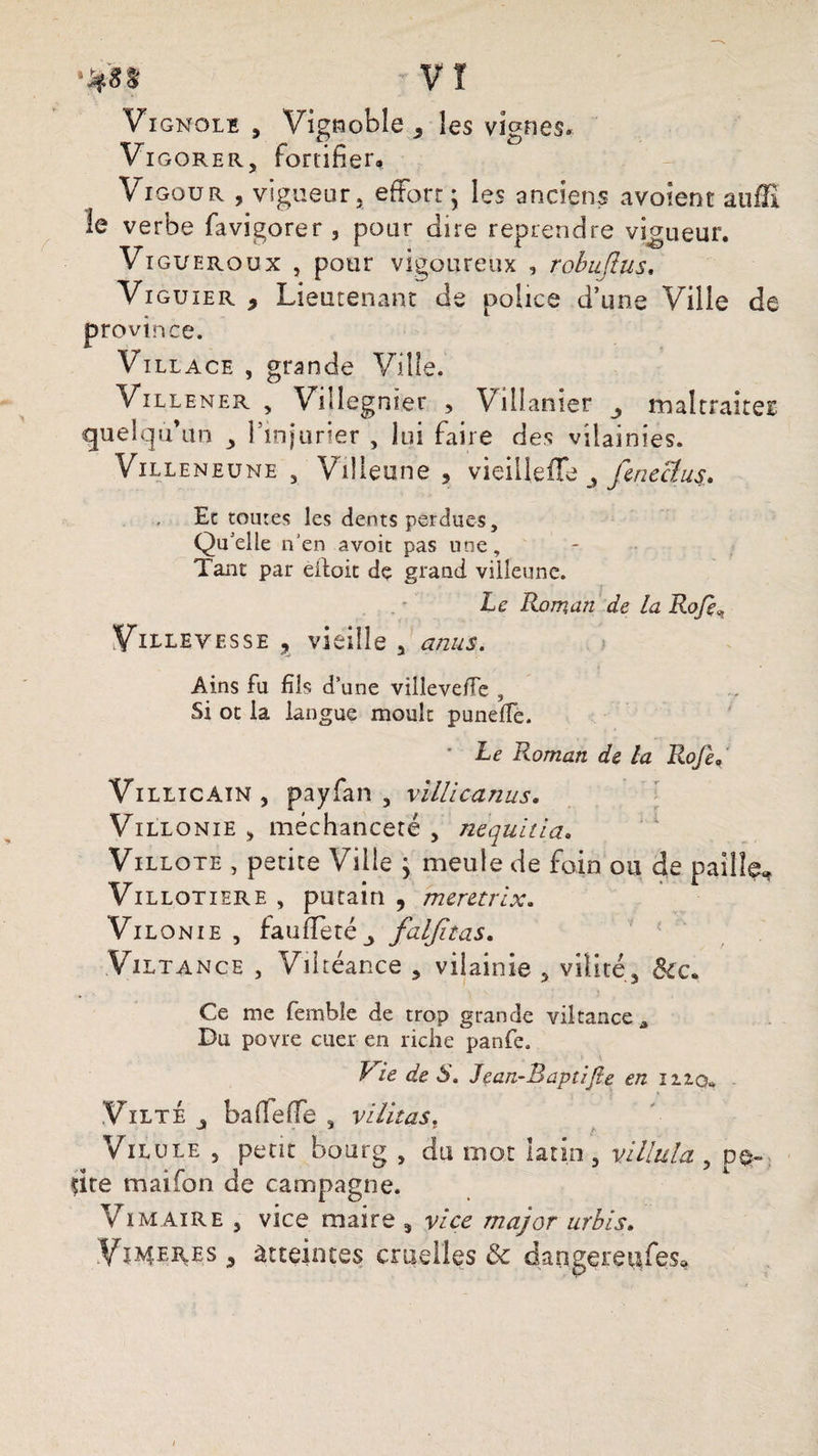 Vi gnolï , Vignoble , les vignes. Vi gorer, fortifier, Viooua , vigueur, effort ; les anciens avoient auffi le verbe favieorer , pour dire reprendre vigueur. Vi gueroux , pour vigoureux , robujlus, Viguier 9 Lieutenant de police d’une Ville de province. Villa ce , grande Ville. Villener , Videgnier , Villanier maltraireE quelqu’un , l’injurier , lui faire des vilainies. Villeneune , Villeune , vieilleffe fcneclu$. Et toutes les dents perdues. Qu'elle n’en avoit pas une. Tant par eiloit de grand villeune. Le Roman de la Rofe, Villeyesse , vieille , anus. Ains fu fils d’une vilîeve/Te , Si ot la langue moult puneffe. * Le Roman de la Rofe,/ Villicain, payfian , vilUcanus. Villonie , méchanceté , nequitia. Villote , petite Ville j meule de foin ou de paille, Vi llotiere , putain , meretrix. Vil onie , faufîetéj faljîtas. Viltance , Viltéance , vilainie , vilité3 Sic. Ce me fembîe de trop grande viltance^ Du povre cuer en riche panfe. Lie de S. Jean-Baptifie en mcu ViltÉ baffeffe , vllitas. Vil ule , petit bourg , du mot latin , villula , pe¬ tite maifon de campagne. V im aire , vice maire 5 vice major urbis. Vïmeres 5 Atteintes cruelles & dangereufes*