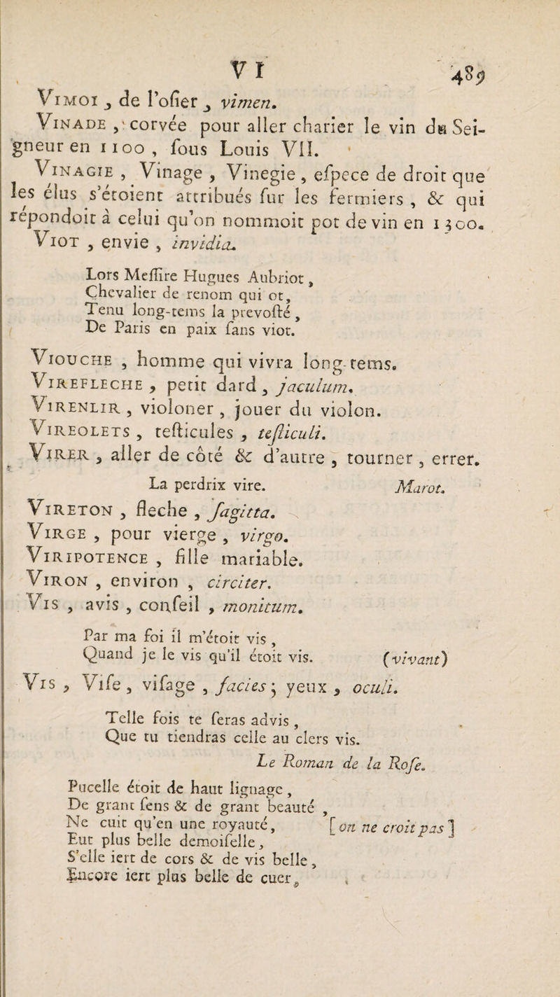Vi moi j de l’ofier vimen. Vinade ,icorvée pour aller charier le vin dn Sei¬ gneur en noo, fous Louis VU. Vinagie , . Vinage , Vinegie , efpece de drolr que les élus s’éroient attribués fur les fermiers , & qui repondoir à celui qu’on nommoit pot devin en i 300. Viot , envie , invidicu Lors Mellire Hugues Aubriot, Chevalier de renom qui ot. Tenu long-teins la prevofté , De Paris en paix fans viot. Viouche , homme qui vivra long rems. Virefleche , petit dard , jaculum. Virenlir, violoner , jouer du violon. Vireolets , tefticules , ujliculi. Virer , aller de côté d’autre , tourner 5 errer. La perdrix vire. Marot. Vireton y fléché , Jagitta. Virge , pour vierge, virgo. Vi ripotence , fille mariable. VlR on , environ , circiter. Vis , avis , conTeil , monitum. Par ma foi ii m etoit vis , Quand je le vis qu’il étoit vis. (vivant) Vis , ViCe y vifage , faciès * yeux , ocuii. Telle fois te feras advis , Que tu tiendras celle au clers vis. Le Roman de la Rofe. Pucelîe étoit de haut lignage, De granc fens & de granc beauté , Ne cuit qu’en une royauté, [on ne croit vas 1 Eut plus belle demoifelle, S’elle iei r de cors & de vis belle , Encore iert plus belle de cuerÿ