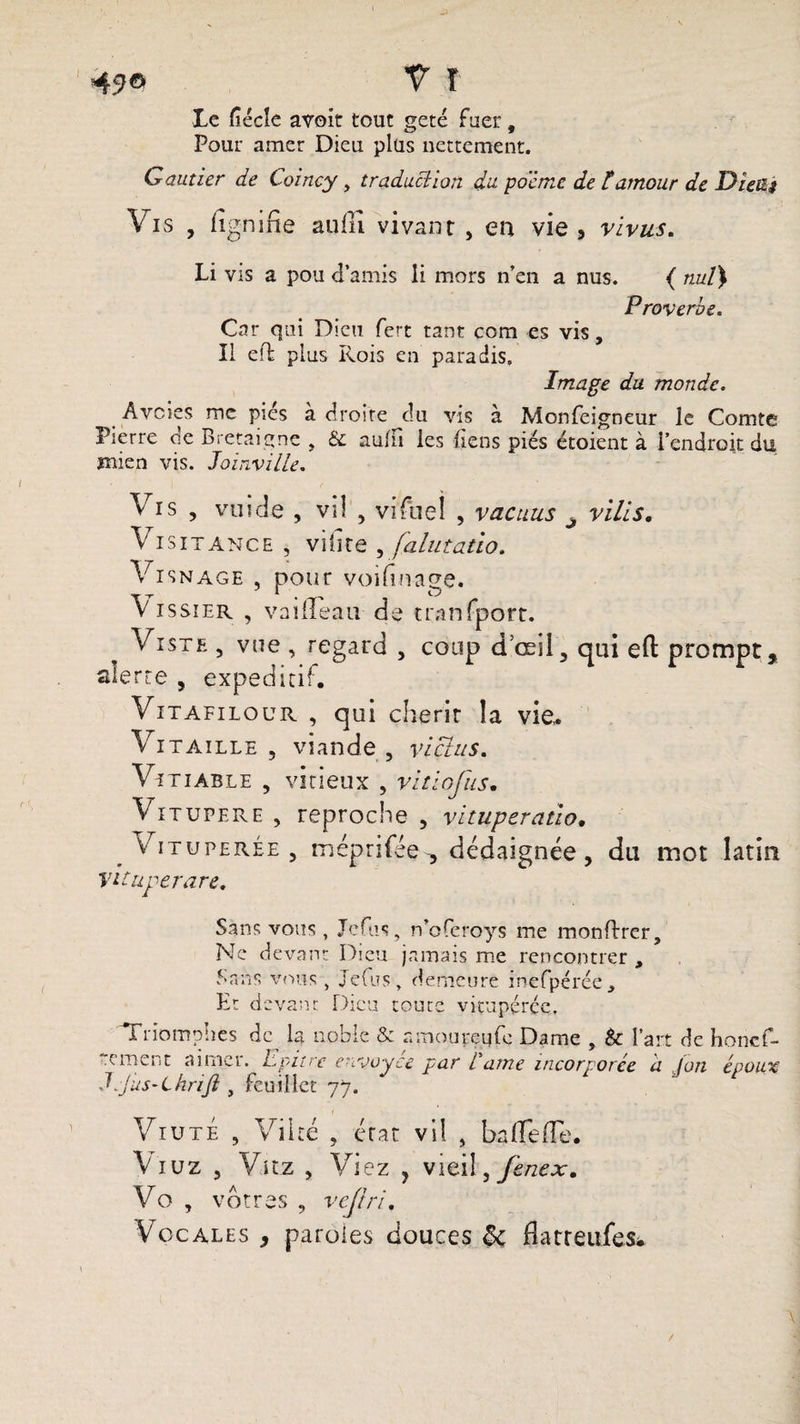 I 45>® V î Le ficelé avoit tout geté fuer, Pour amer Dieu plus nettement. Gautier de Coincy, traduction du poème de C amour de Die%s Vis , figmfie atiili vivant , en vie , vivus. Li vis a pou d’amis li mors n’en a nus. { nul} Proverbe. Car qui Dieu fert tant com es vis. Il effc plus Rois en paradis. Image du monde. Avcies me pies à droite du vis à Monfeigneur le Comte Pierre cie Bretaigne , aulii les liens piés étoient à l’endroit du mien vis. Joinville. Vis , vuide , vil , vifiueî , vacuus j vilis. Vi sitance , viiire , falutatio. Vï snâge , pour voifin-age. V issïer , vaiiîeau de tranfport. Viste , vue , regard , coup d œil, qui eft prompt, alerte , expeditif. Vitafilour. , qui chérir la vie» Vitaille 5 viande, vicias. Vitiable , vicieux , vitiofus. Vitupéré , reproche , vituperatio. Vitupérée, méprifée , dédaignée, du mot latin Vituperare. Sans vous, Jefus, n’oferoys me monftrer. Ne devant Dieu jamais me rencontrer , Sans vous , Jefus, demeuré mefpérée. Et devant Dieu toute vitupérée. Triomphes de la noble &amp; amoureufe Dame , &amp; l’ait de honcf- rement aimer. Epitre envoyée par Came incorporée a Jon époux Jjus-Chrijl, feuillet 77. Viute , Vil té , état vil , baffe de. Viuz , Vitz , Viez , vieil, f&amp;nex. Vo , vôtres , veftri. Vocales , paroles douces 8c flatreufes. /