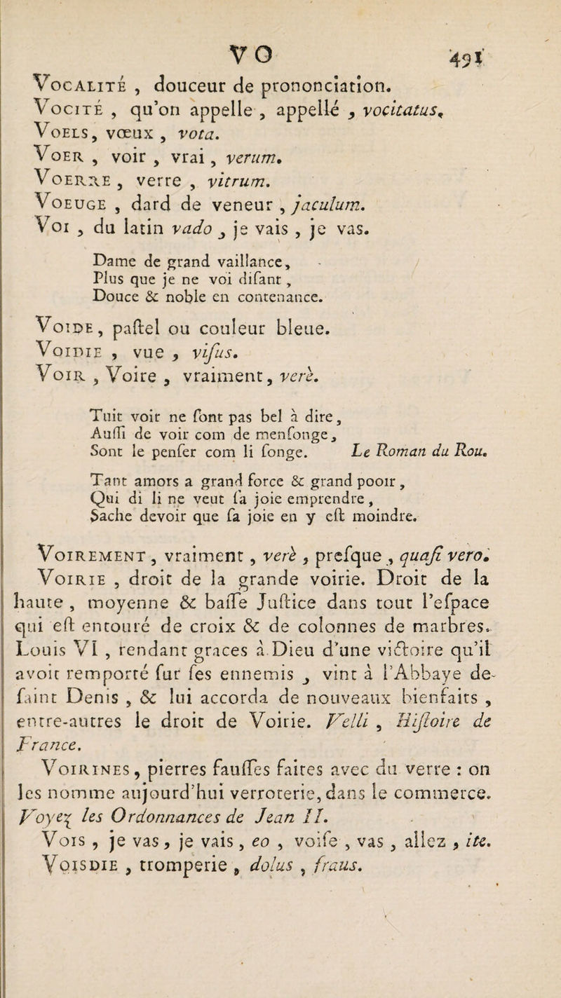 V O 491 Vocalité , douceur de prononciation. Vocité , qu’on appelle , appelle , vocitatus, Voels, vœux , vota. Voer , voir > vrai, vcrum. Voerre , verre , yitrum. Voe uge , dard de veneur , jaculum. Voi y du latin vado je vais , je vas. Dame de grand vaillance. Plus que je ne voi difant, Douce & noble en contenance. Voide, paftel ou couleur bleue. Voidie , vue , vïfus. Voir 5 Voire , vraiment, verè. Toit voir ne font pas bel à dire, Audi de voir com de menfonge. Sont le penfer com li fonge. Le Roman du Rou. Tant amors a grand force & grand pooir , Qui di li ne veut fa joie emprendre, Sache devoir que fa joie eu y eft moindre. Voirement 3 vraiment , verè , prefque , quajt vero. Vo irie , droit de la grande voirie. Droit de la haute , moyenne 8c baiTe Juftics dans tout l’efpace qui eft entouré de croix 8c de colonnes de marbres. Lo uis VI , rendant grâces à Dieu d'une victoire qu’il avoir remporté fur fes ennemis vint à l’Abbaye de- faint Denis , 8c lui accorda de nouveaux bienfaits , entre-autres le droit de Voirie. Velli , Eijloire de France. Voirines, pierres fauffes faites avec du verre : on les nomme aujourd’hui verroterie, dans le commerce. Voye\ les Ordonnances de Jean IL Vois , je vas * je vais, eo , voife , vas , aliez * ite.