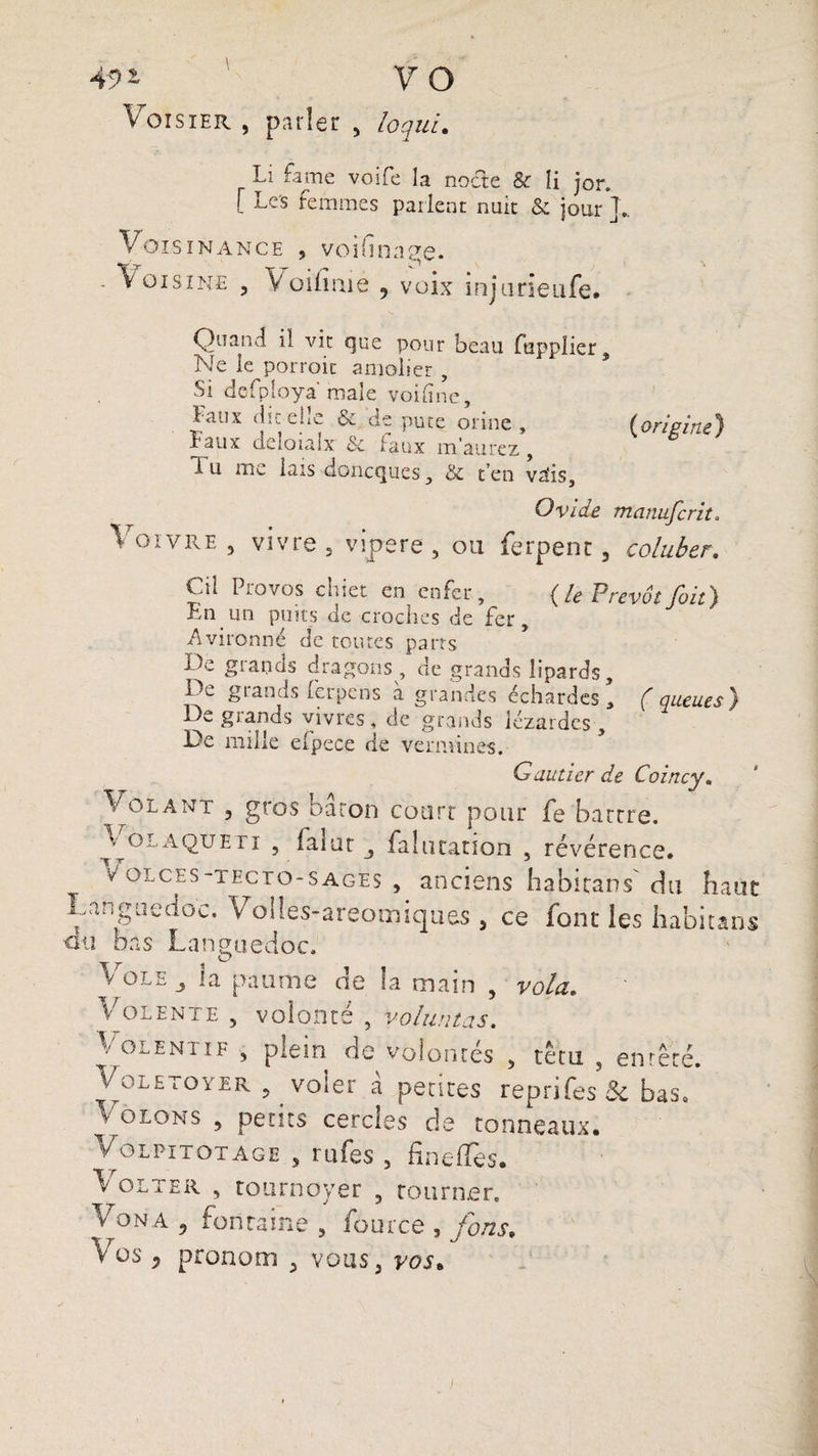 49i VO Voisier , parler , loqui. Li famé voife la nocte & îi jor. [ Les femmes parlent nuit & jour J.. Voisxnance 5 voiGnage. - Voisins , Voilîme , voix injurieufe. Quand il vit que pour beau ftipplier. Ne le porroit amolier , Si defploya male voifinc, faux dis. elrC & de puce orme, (origine*} Faux deloialx & faux m’aurez, d u me lais doncques, & t’en vais, Ovide manufcrit. \oivre , vivre 3 vipere, ou ferpent, coluber. Cii Provos chiet en enfer, (le PrévôtJoit) Fn un puits de croches de fer, Avironné de toutes parts De grands dragons , de grands îipards. De grands ferpens à grandes échardes’ (queues) De grands vivres, de grands lézardes . De mille efpece de vermines. Gautier de Coincy. Vouant , gros baron court pour fe barrre. olaquEn , laïut falutatian , révérence, v ol c e s -T e c t o - s a ge s , anciens habicans du ban Languedoc. Voiles-areomiques 5 ce font les habitat), au bas Languedoc. T T i ^ Il v ole la paume ae la main , vola. Volente , volonté , voluntas. Volentif , plein de volontés , têtu , entêté. Voletoyer 5 voler à petites reprifes Si bas. Volons , petits cercles de tonneaux. Vol pi tôt âge , rufes , HneiTes. Lolter , tournoyer , tourner. Vona 5 fontaine 5 fource , fons. Vos , pronom y vous, vos„