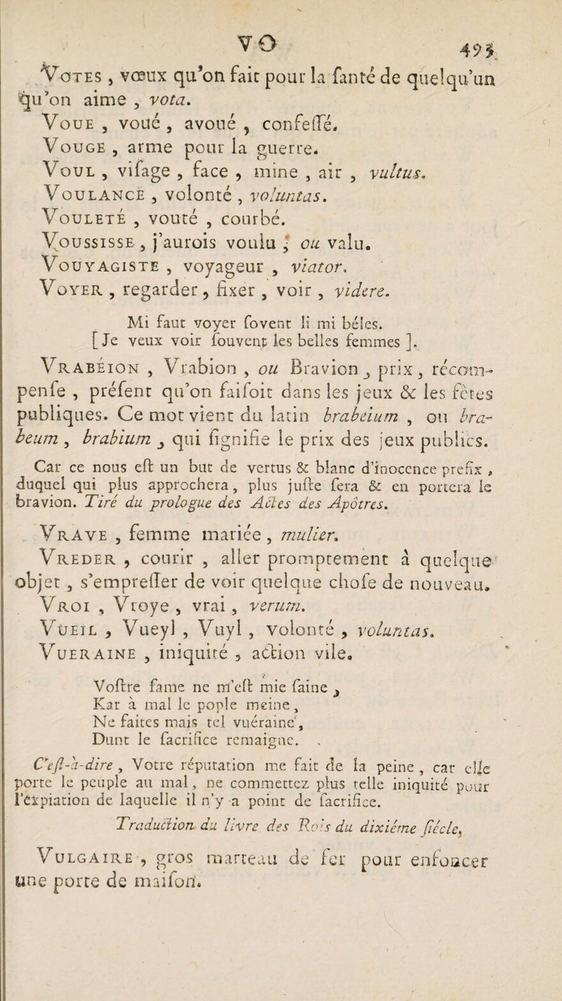 vo 49$ Votes , vœux quon fait pour la faute de quelqu’un ^u’on aime , vota. Voue, voué, avoué, confeflfé. Vouge , arme pour la guerre* Voue , vifage , face , mine , air , vultus. Voulance , volonté , voluntas. VouletÉ , voûté , courbé. Youssisse, j’aurois voulu > ou valu. Vouyagiste , voyageur , viator, Vûyer , regarder, fixer , voir , videre. Mi faut voyer fovent H mi bêles. [Je veux voir fouvent les belles femmes ]. Vrabéion , Vrabion , ou Bravion^ prix, rccom- penfe , préfent qu’on faifoit dans les jeux &amp; les fèces publiques. Ce mot vient du latin brabdum , ou bra~ beum , brabium qui lignifie le prix des jeux publics. Car ce nous eft un but de vertus &amp; blanc d’inocence prefix , duquel qui plus approchera, plus jufte fera &amp; en portera le bravion. Tiré du. prologue des Actes des Apôtres. Vrave , femme mariée , mulier. Vreder , courir , aller promptement à quelque objet , s’emprefier de voir quelque chofe de nouveau. Vroi , Vroye , vrai , ver uni. Vüeil , Vueyl , Vuyl , volonté , voluntas. Vueraine , iniquité 5 action vile. Voftre famé ne m’efl mie faine 3 Kar à mal le poule meine. Ne faites mais tel vuéraine', Dunt le facrifice rcmaigne. . Cejl-a-dire , Votre réputation me fait de la peine , car d|e porte le peuple au mal, ne commettez plus telle iniquité pour l’Cipiation de laquelle il n’y a point de facrifice. Traduction du livre des Rois du dixiéme Jiécle, Vulgaire , gros marteau de fer pour enfoncer une porte de maifon.