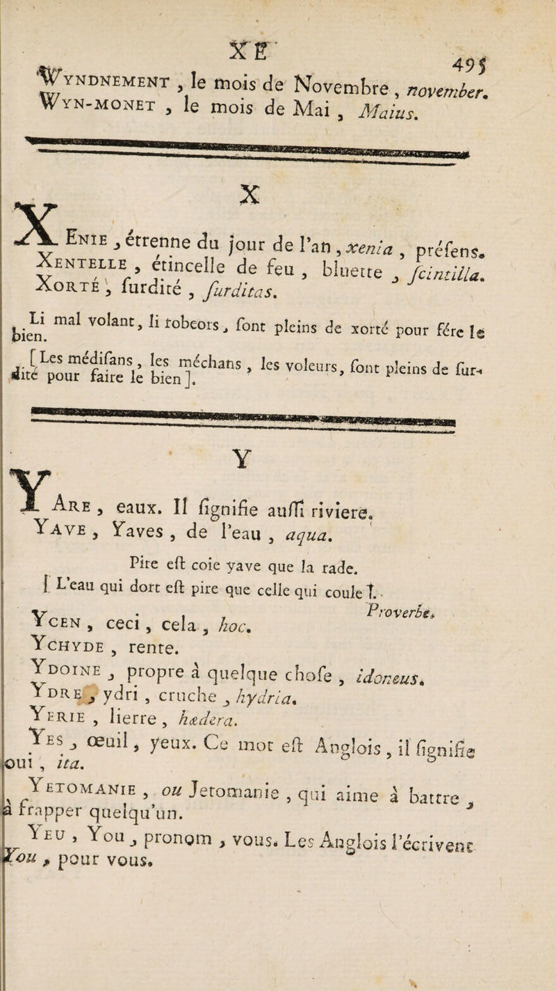 XE Mirt . 49$ Wyndnement le mois de Novembre, novembcr. Wïn-monet , le mois de Mai , Mains. X X Enie , étrenne du jour de l’an , xenia , préfens. Xentelle etincelle de feu , bluette , Junuilu. Xorte ; furdiré , furditas. bien’. mai Volant’ 11 tobeors' font pleins de xortd pour fére le dite^our^faire le W°kmS’ ^ ^ de fur* Y Y Are , eaux. Il lignifie au/Ti riviere* Yaye , Yaves , de 1 eau , uqua. Pire eft coie yave que la rade. [ L’eau qui dort eft pire que celle qui coule T.. • « t Proverbe* i cen , ceci, cela , hoc. Ychyde , renre. Ydoine , propre à quelque cbofe , idoneus. I DR^ ydri , cruche hydria. Yerie , lierre, hdtdera. y»* œuil> yeux. Ce mot eft Anglois , il ftgnifie oui , ita, & y etomanie , ou Jetomanie , qui aime à battre frapper quelqu’un. \ eu , You pronom , vous. Les Anglais 1 écrivent *ou , pour vous.
