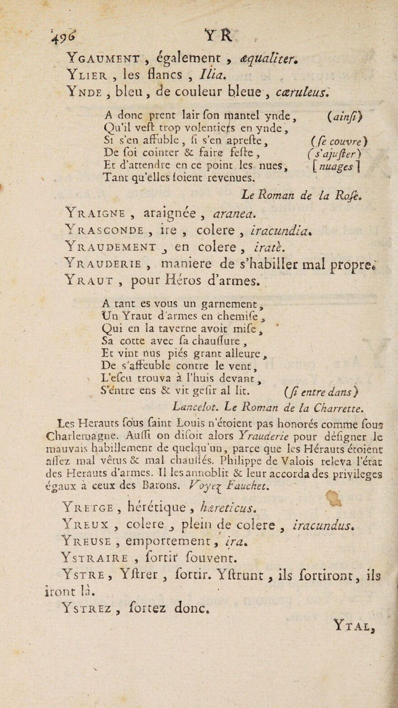 >£ Y R , Ygaument , également , aqualiter» Ylier , les flancs , Ilia. Ynde , bleu, de couleur b.leue , cæruleus. A donc prent lair Ton tpantel ynde, (ainfi) Qu’il veff trop volentiejrs en ynde , Si s’en affuble, fi s’en aprefte, (fe couvre ) De foi cointer &amp; faire fefte, (s'ajufler) Et d’attendre en ce point les nues, [nuages ] Tant qu’dles (oient revenues. Le Roman de la Rofi, Yraigne , araignée , avança. Yrasconde , ire , colere , iracundia. Yraudement j en colere, iratc. Yrauderie , manière de s’habiller mal propret Yraut , pour Héros d’armes. A tant es vous un garnement, Ün Yraut d'armes en chemife , Qui en la taverne avoit mife , Sa cotte avec fa chauffure , Et vint nus pies grant alleure. De s'affeuble contre le vent, \ L’efcu trouva à l’huis devant, S e’ntre ens &amp; vit gefir al lit. (fi entre dans) Lancelot. Le Roman de la Charrette. Les Hérauts fous faint Louis netoient pas honorés comme fous Charlemagne. Audi on diioit alors Yrauderie pour défigner le mauvais habillement de quelqu’un, parce que les Hérauts écoient allez mal vêtus &amp; mal chauilés. Philippe de Valois releva l’état des Hérauts d’armes. Il lesannoblit &amp; leur accorda des priyileges égaux à ceux des Barons. iroye^ laucket. Yretge, hérétique, hareticus. Yreux , colere ^ plein de colere , iracundus. Yreuse , emportement, ira* Ystraire , iortir fouvent. Ystre , Yftrer , fornr. Yftrunt y ils forciront, ils iront là. Ystrez , forcez donc. Ytal,