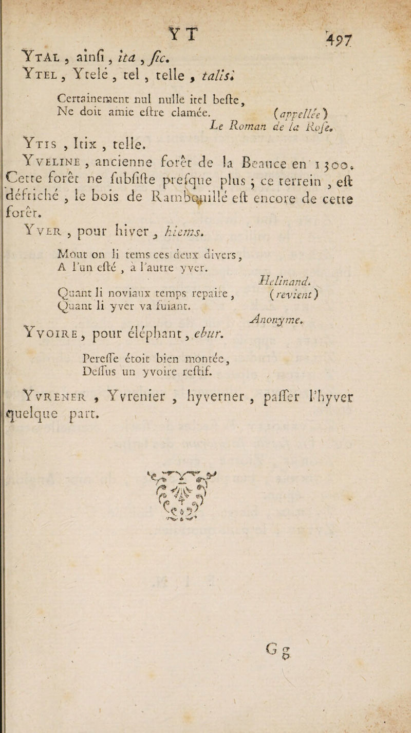 497 Ytai , ainfi , îta , A- Ytel , Ycelé , tel , telle , t ail si Certainement nul nulle itel belle. Ne doit amie eftre clamée. (appelles) Le Roman de la Jtioji. Ytis , Itix , telle. Yveline , ancienne foret de la Benuce en i 300» Cette forêt ne fubfille prefqne plus j ce rerrein , eft défriché , le bois de Rambc^nllé elt encore de cette forer. Y ver , pour hiver j hlems. Mont on li teins ces deux divers, A l’un efté , a l’autre y ver. Quant li noviaux temps repaire , Quant li yver va fuiant. Yvoire, pour éléphant, ebur. PerefTe étoit bien montée, DdTus un yvoire rcftif. Helinandi ( revient ) Anonyme. Yvrener , Yvrenier , hyverner , palier l’hyver quelque part. ®0 Ç $ J ;v !