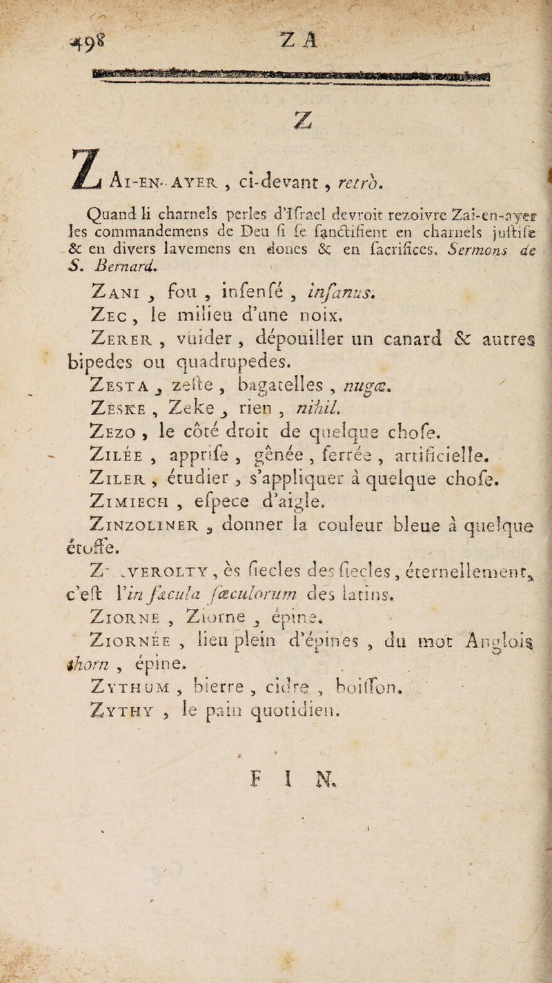 49® Z A Z T“& M.JI Ai-en-ayer , cî-devant, rétro. Quand li charnels perles d’Ifrael devroit rezoivre Zai-en-ayer les commandemens de Deu h Te fancnfient en charnels juftife & en divers lavemens en doues 8c en facrifïees, Sermons de S. Bernard. Zani j fou , infenfé , infanus. Zec , ie milieu d’une noix, Zerer , vuider , dépouiller un canard 8c autres bipèdes ou quadrupèdes. Zesta j zeite , bagatelles , nugts. Zeske , Zeke ^ rien , nïhil. Zezo , le côté droit de quelque chofe. ZilÉe , appriie , gênée , ferrée , artificielle. Ziler , étudier , s’appliquer à quelque chofe. Zimiech , efpece d’aigle. Zînzoliner , donner la couleur bleue à quelque » rr eturre. Z aerolty, es fecles desfieçles, éternellement* c’eft Vin ftcula fœculorum des latins. Ziorne , Ziorne , épine. Ziornée , lieu plein d’épines , du mot Anglais thorn , épine, Zythum , bierre , cidre , boilTon. Zythy 5 le pain quotidien. F î N. i