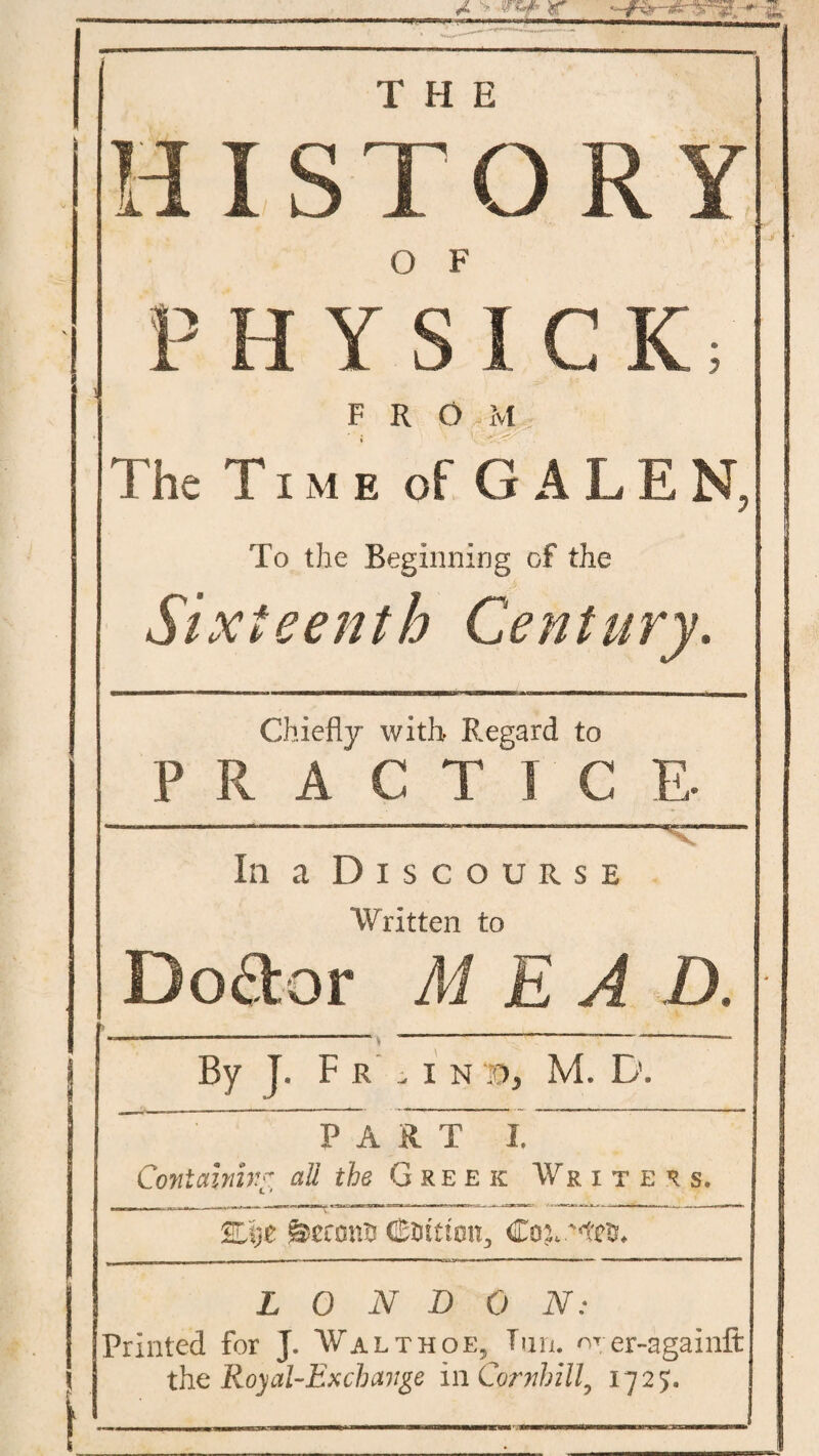 A'* r & HISTORY O F , P H Y S ICK; FROM . The Time of GALEN, To the Beginning of the Sixteenth Century. ________ _______ J Chiefly with Regard to P R A C T I C E- -________ ■ ~ 1 1 11 —.irm.-n. ■«>«*»——» In a Discourse Written to Doctor ME A D. | __---- —-1 -----— —* j By J. Fr .in M. D. PARTI. Containing all the Greek Writers. %V)t j&cconn ffi&tttmt, Coy L 0 N D 0 N; Printed for J» Walthoe, Tun. wrer-againft the Royal-Exchange in Cornhill, 1725. I -- - - - _L-m mmmmr i r i- -■ ' - ■ 1 •: Mi »■ m\ i—1 wmm »i i ■ an mnrmmimvimn,