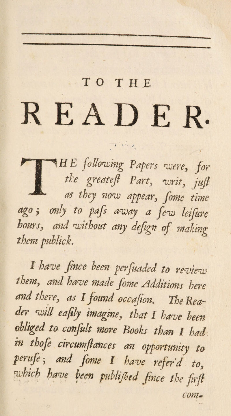 TO THE R E A D E R. H E following Papers were, for the greatejl Part, wit, juft as they now appear, jome time ago, only to pafs away a few lei fur e hours, and without any deftgn of making them puhlick. I have fnce keen perfuaded to review them, and have made fame Additions here and there, as I found occafion. The Rea¬ der will eaftly imagine, that I have been obliged to confult more Books than l had. m thofe circumftances an opportunity to perufe-, and fame l have refer'd to, 'which have been publified face the fir ft com-