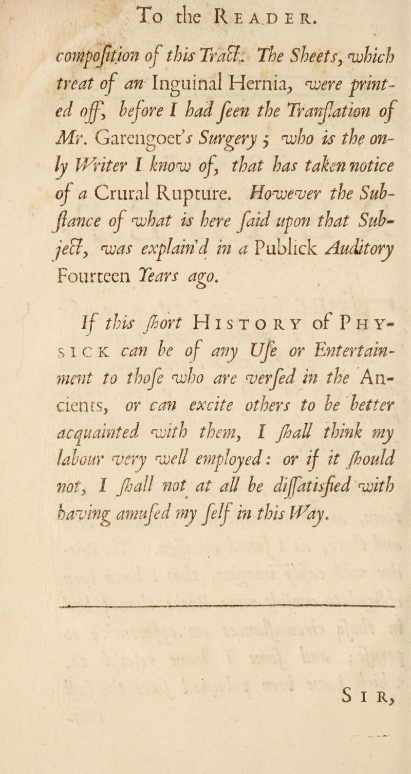 To the R e a.d e it. composition of this Teach. The Sheets, which treat of an Inguinal Hernia, were print¬ ed off', before I had feen the Tranfation of Mr. Garengoet’r Surgery $ who is the on¬ ly Writer I know of, that has taken notice of a Crural Rupture. However the Sub- fiance of what is here faul upon that Sub¬ ject, was explain'd in a Publick Auditory Fourteen Tears ago. If this (hort History of P h y- sick can be of any Ufe or Entertain¬ ment to thofe who are verfed in the An¬ cients, or can excite others to be better acquainted with them, I JIjuU think ?ny labour very rcuel! employed: or if it fhould not, 1 JJ:all not at all be diffatisfied with having am ufe d my felf in this Way. S I R,
