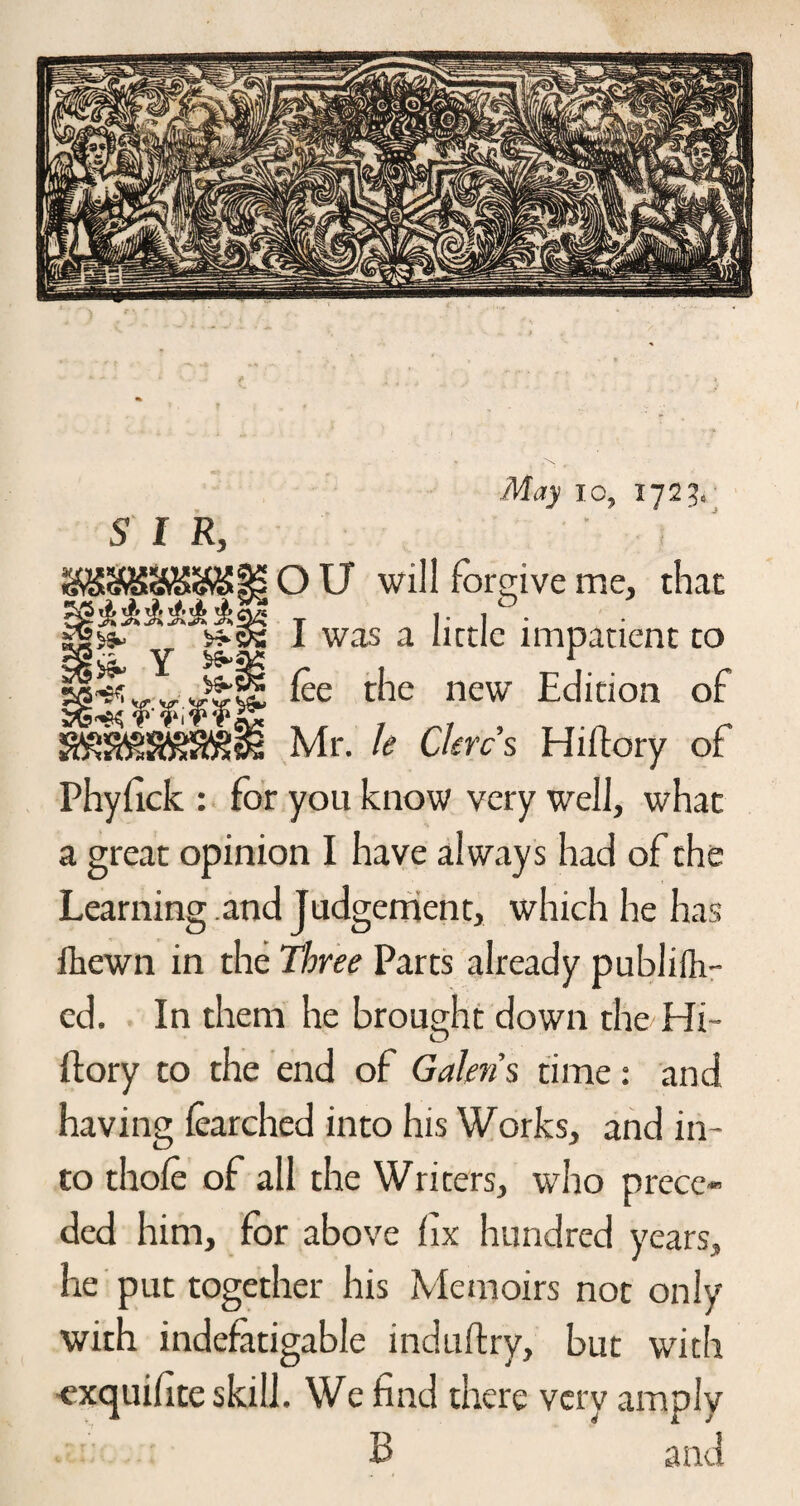 !*• Y £ ift •MiJy 10, 172 J.- 5 f R, O U will forgive me, that I was a little impatient to lee the new Edition of Mr. k Chrcs Hiftory of Phyfick : for you know very well, what a great opinion I have always had of the Learning .and Judgement, which he has fkewn in the Three Parts already publifh- ed. In them he brought down the Hi¬ ftory to the end of Galen $ time: and having learched into his Works, and in¬ to thole of all the Writers, who prece-’ ded him, for above fix hundred years, he put together his Memoirs not only with indefatigable induftry, but with •exquifite skill. We find there very amply B and