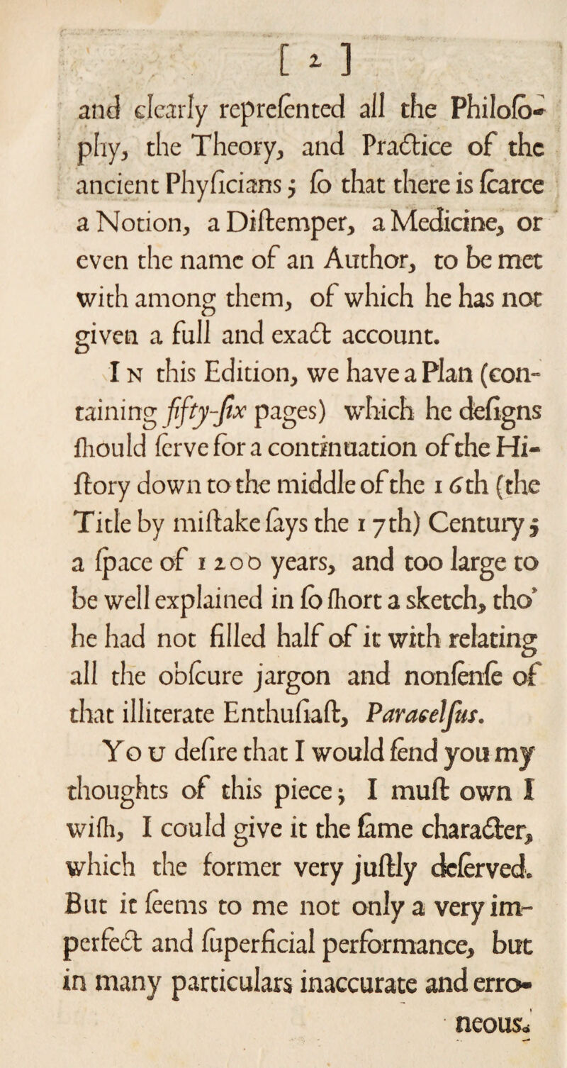 [ * ] and clearly reprefented all the Philofo- phy, the Theory, and Practice of the ancient Phyficians j Co that there is fearce a Notion, aDiftemper, a Medicine, or even the name of an Author, to be met with among them, of which he has not given a full and exadl account. I n this Edition, we have a Plan (con¬ taining fifty-fix pages) which he defigns fliould ferve for a continuation oftheHi- ftory down to the middle of the 16 th (the Title by miftakefeys the 17 th) Century j a (pace of 12 o o years, and too large to be well explained in Co fhort a sketch, tho' he had not filled half of it with relating all the obfeure jargon and nonfenfe of that illiterate Enthufiaft, Paracelftts. You defire that I would lend you my thoughts of this piece; I mull: own I wifli, I could give it the fame chara&er, which the former very juffcly deferved. But it feems to me not only a very im¬ perfect and fuperficial performance, but in many particulars inaccurate and erro¬ neous