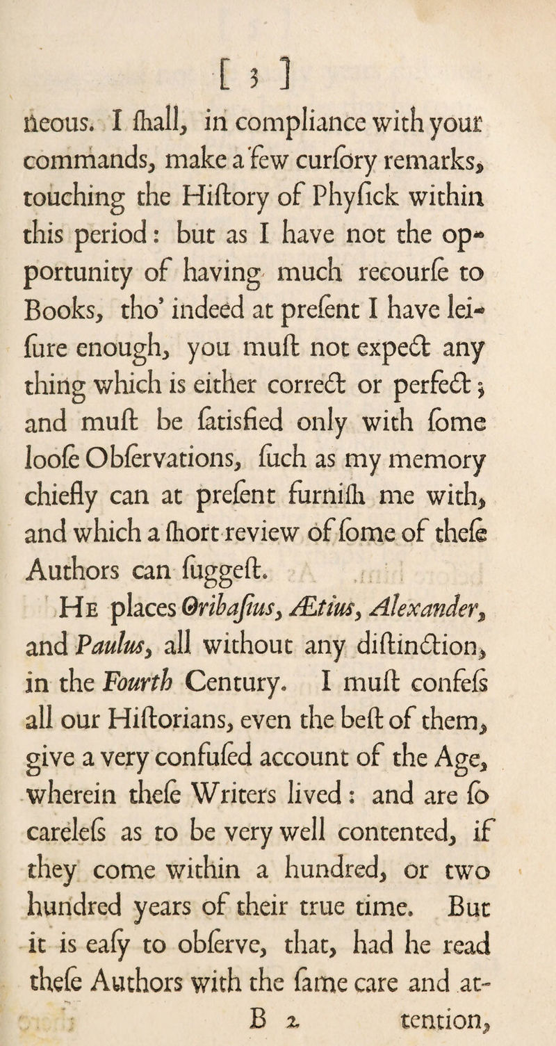 lieous. I lhall, in compliance with your commands, make a few curlbry remarks, touching the Hiftory of Phyfick within this period: but as I have not the op¬ portunity of having much recourle to Books, tho’ indeed at prelent I have lei- fure enough, you mull not expeift any thing which is either correct or perfefl •, and muft be latisfied only with fome loole Oblervations, fuch as my memory chiefly can at prelent furnilli me with, and which a Ihort review of lome of thele Authors can fugged. He places Qribajius, ALtius, Alexander, and Paulas, all without any diftin&amp;ion, in the Fourth Century. I muft: confels all our Hiftorians, even the beft of them, give a very confuted account of the Age, wherein thele Writers lived: and are lo carelels as to be very well contented, if they come within a hundred, or two hundred years of their true time. But it is ealy to oblerve, that, had he read thele Authors with the fame care and at~ tention,
