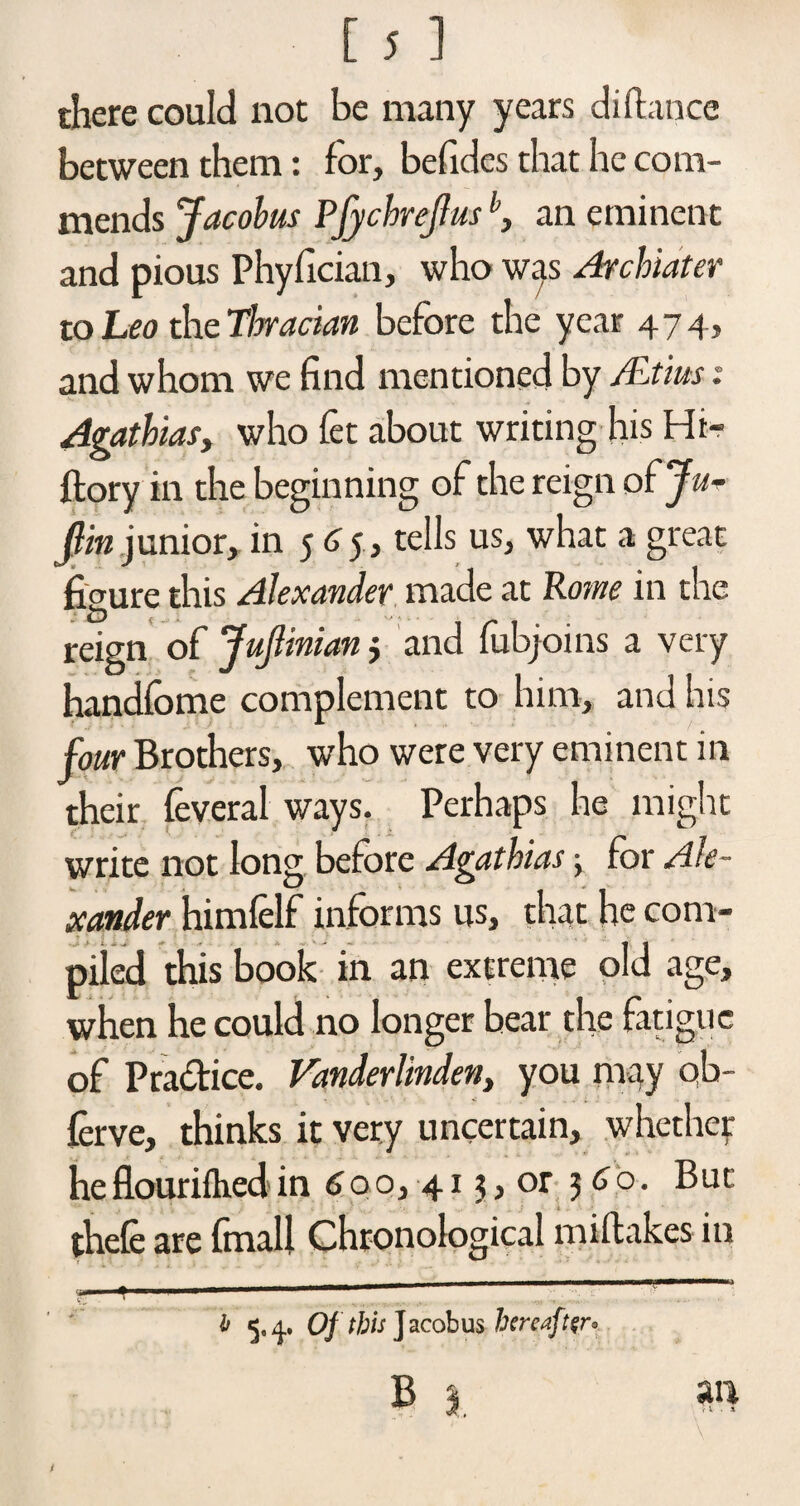 there could not be many years di dance between them: for, befides that he com¬ mends Jacobus Pfychrejlusb, an eminent and pious Phyfician, who was Archiater to Leo the Thracian before the year 474, and whom we find mentioned by Altius: Agathias, who fet about writing his Hi- ftory in the beginning of the reign of Ju- flin junior, in 565, tells us, what a great fiaure this Alexander made at Po?ne in the reign of Jujlinian j and lubjoins a very handfome complement to him, and his four Brothers, who were very eminent in their feveral ways. Perhaps he might write not Ion? before Agathias 5 for Ale- ' 0 i'i xander himfelf informs us, that he com¬ piled this book in an extreme old age, when he could no longer bear the fatigue of Pra&ice. Vanderlinden, you may qb- ferve, thinks it very uncertain, whether he flourifhed in 6o o, 415, or 3 Go. But thele are final! Chronological midakes in ,, . --—- 1 k -- 1 ......... , -■ -• b 5,^, Of this Jacobus hereaft$r° B 1 an