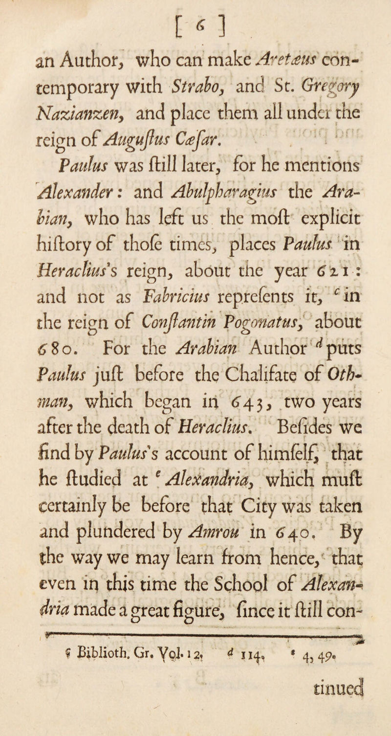 [«] an Author, who can make Acetous con¬ temporary with Strabo, and St. Gregory Nazianzen, and place them all under the reign of Augujlus Ceejar. Paulus was flail later, for he mentions Alexander: and Abulpharagms the Ara¬ bian, who has left us the mod explicit hillory of thole times, places Paulus in Heraclius’s reign, about the year 6zi: and not as Fabricius reprefents it, c in the reign of Conjlantin Pogonatus, about 6'8o. For the Arabian Author ^puts Paulas jufl; before the Chalifate of Oth- man, which began in 643, two years after the death of Heraclius. Befides we , . t + find by Paulus's account of himlelfj that he fludied at e Alexandria, which mull certainly be before that City was taken and plundered by Amrou in 640. By the way we may learn from hence, that even in this time the School of Alexana dna made a great figure, fince it ftill con- y—-- ■ --— ■■■■■■. ■—■■■■■ ...—** • ' ■ $ Biblioth. Gr. Vcl. 12, d 114, • 4, 49. tinued