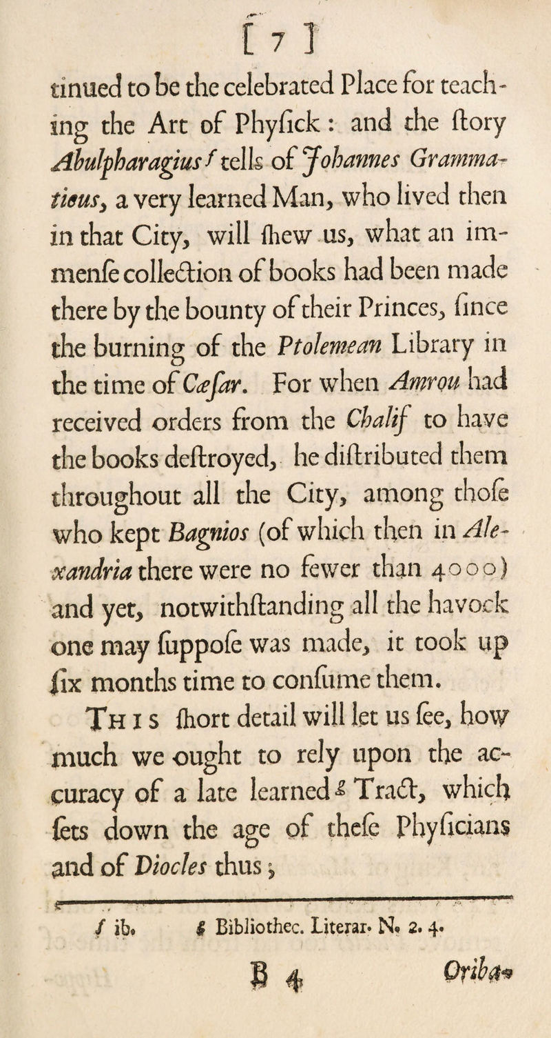tinued to be the celebrated Place for teach¬ ing the Art of Phyfick : and the ftory Abulpharagius f tel Is of Johannes Gramma- tieusi a very learned Man, who lived then in that City, will (hew us, what an im- nienfe collection of books had been made there by the bounty of their Princes, fince the burning of the Ptolemean Library in the time of Co;far. For when Amrou had received orders from the Cbalif to have the books deftroyed, he didributed them throughout all the City, among thofe who kept Bagnios (of which then in Ale¬ xandria there were no fewer than 4000) and yet, notwithftanding all the havock one may fuppofe was made, it took up fix months time to confume them. Th i s fhort detail will let us fee, how much we ought to rely upon the ac¬ curacy of a late learned Trail, which lets down the age of thefe Phyficians and of Diocles thus, / ib* I BibJiothec. Literal* N* 2. 4. Grib a*