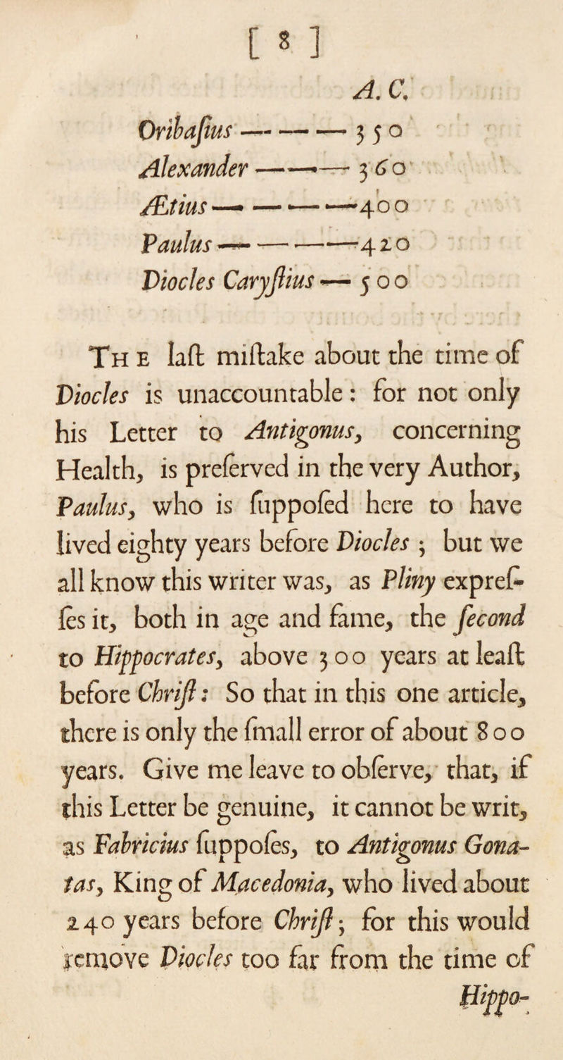 A. C. Oribajius --350 Alexander ——— 360 /Etius —• — •— —400 Paulus — --4 x o Diocles Caryjlius —500 • ' • - . . , ? . 4 .. .. r f The Iafl: miftake about the time of Diodes is unaccountable: for not only his Letter to Antigonus, concerning Health, is prelerved in the very Author, Paulus, who is fuppofed here to have lived eighty years before Diodes ; but we all know this writer was, as Pliny expref- les it, both in age and fame, the fecond to Hippocrates, above 300 years at leaf!: before Chrijl: So that in this one article, there is only the (mail error of about 800 years. Give me leave to obferve, that, if this Letter be genuine, it cannot be writ, as Fahricius ftippofes, to Antigonus Gona- tas, King of Macedonia, who lived about 240 years before Chrijl-, for this would jremove Diodes too far from the time of mW°-