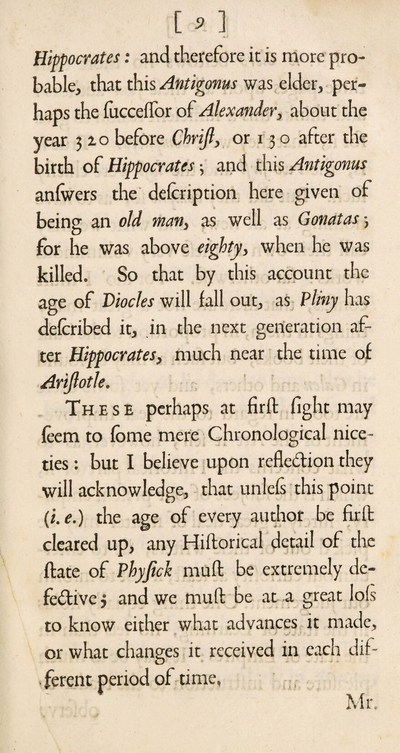 [ * ] Hippocrates: and therefore it is more pro¬ bable, that this Antigonus was elder, per¬ haps the fucceflor of Alexander, about the year 3x0 before Chrijl, or 13 o after the birth of Hippocrates; and this Antigonus anfwers the defcription here given of beins an old man, as well as Gonatas •, O for he was above eighty> when he was killed. So that by this account the age of Viocles will fall out, as Pliny has defcribed it, in the next generation af- ter Hippocrates, much near the time of Arijlotle. These perhaps at firft fight may feem to fome mere Chronological nice¬ ties : but I believe upon reflection they will acknowledge, that unlefs this point (i.e.) the age of every author be firft cleared up, any Hiftorical detail of the ftate of Pbyjick muft be extremely de¬ fective 3 and we muft be at a great lofs to know either what advances it made, or what changes it received in each dif- ferent period of time, Mr.