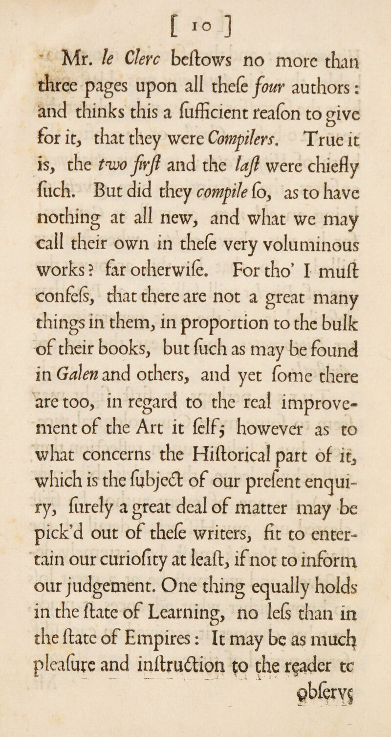 Mr. le Clerc bellows no more than three pages upon all thefe four authors: and thinks this a fufficient reafon to give O for it, that they were Compilers. True it is, the tow firjl and the loft were chiefly fuch. But did they compile lo, as to have nothing at all new, and what we may call their own in thele very voluminous works? far odierwile. Fortho’ I mull confels, that there are not a great many things in them, in proportion to the bulk of their books, but luch as may be found in Galen and others, and yet fonie there are too, in regard to the real improve¬ ment of the Art it lelfj however as to what concerns the Hiftorical part of it, which is the fubjebt of our prefent enqui¬ ry, furely a great deal of matter may be pick’d out of thefe writers, fit to enter¬ tain our curiofity at leaft, if not to inform our judgement. One thing equally holds in the ftate of Learning, no lefs than in the ftate of Empires: It may be as much pleafure and inrtru<5tion to the reader tc