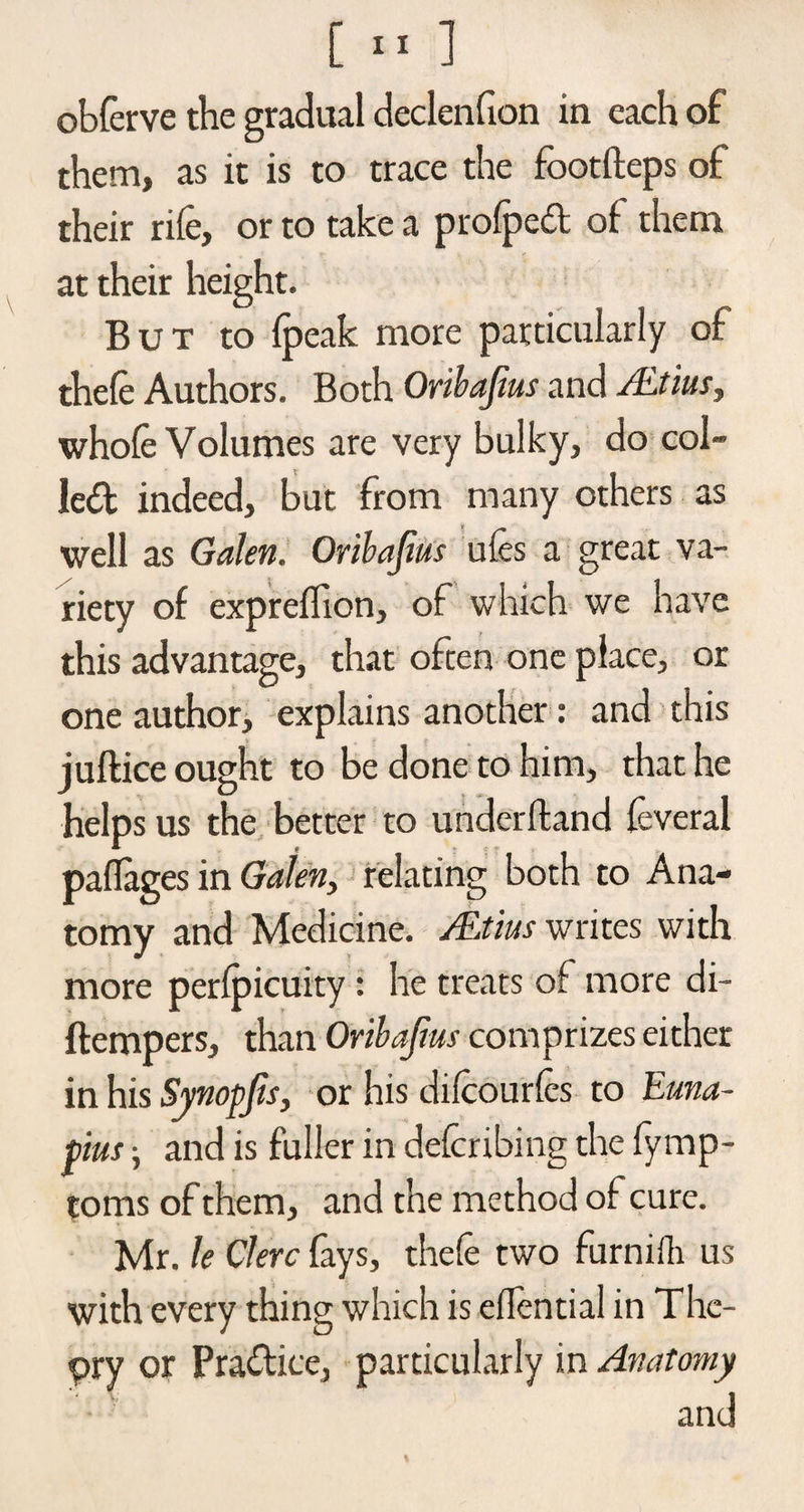 obferve the gradual declenfion in each of them, as it is to trace the footfteps of their rife, or to take a profped of: them at their height. But to fpeak more particularly of thefe Authors. Both Oribafius and /Etuis, whofe Volumes are very bulky, do col¬ led indeed, but from many others as well as Galen. Oribajius ufes a great va¬ riety of expreflion, of which we have this advantage, that often one place, or one author, explains another: and this juftice ought to be done to him, that he helps us the better to underhand feveral paflages in Galen, relating both to Ana¬ tomy and Medicine. ALtius writes with more perfpicuity : he treats of more di- ftempers, than Oribajius comprizes either in his Synopjis, or his difeourfes to Euna- pius; and is fuller in deferibing the fymp- toms of them, and the method of cure. Mr. le Clerc fays, thefe two furnifti us with every thing which is elfential in The¬ ory or Pradice, particularly in Anatomy and