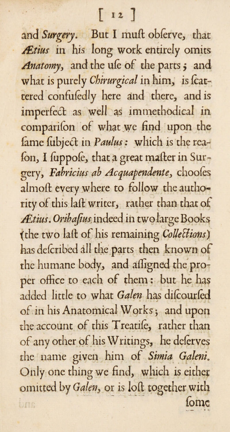and Surgery. But I mud oblerve, that /Etius in his long work entirely omits Anatomy, and the ufe of the parts} and what is purely Chirurgical in him, is fcat- tered confuledly here and there, and is imperfect as well as immethodical in companion of what we find upon the fame fubjecl in Paul us: which is the rea- fon, I fuppofe, that a great mailer in Sur¬ gery, Fabricius ab Acquapendente, chooles almoft every where to follow the autho¬ rity of this laft writer, rather than that of ALtius. Oribafius indeed in two large Book? {the two laft of his remaining Collect mis) has delcribed all the parts then known of the humane body, and affigned the pro¬ per office to each of them: but he has added little to what Galen has dilcourlcd of in his Anatomical Works; and upon the account of this Treatile, rather than of any other of his Writings, he delerves the name given him of Simla Galeni. Only one thing we find, which is either omitted by Galen, or is loft together with lomc