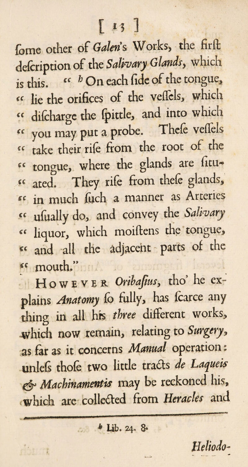 fome other of Galen’s. Works, the firfl: defcription of the Salivary Glands, which is this. tf h On each fide of the tongue, « lie the orifices of the veflcls, which (t difcharge the fpittle, and into which cc you may put a probe. Thcfe veflels ic take their rife from the root of the « tongue, where the glands are fini¬ te atec|# They rife from thefe glands, « in much fuch a manner as Arteries « ufually do, and convey the Salivary « liquor, which moiftens the tongue, « and all the adjacent parts of the mouth.” However Oribajius, tho he ex¬ plains Anatomy fo fully, has fcarce any thing in all his three different works, which now remain, relating to Surgery, as far as it concerns Manual operation: unlefs thofe two little trails de Laqueis & Machinamentis may be reckoned his, , which are collected from Heracles and _ aa—-1 .111 1 1 '■ 111 * Lib. 24. 8* * Heliodo-