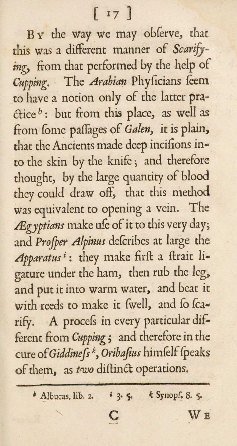 [ -7 ] By the way we may oblerve, that this was a different manner of Scarify¬ ing, from that performed by the help of Cupping. The Arabian Phyficians feera to have a notion only of the latter pra¬ ctice h: but from this place, as well as from fome paflages of Galen, it is plain, that the Ancients made deep incifions in¬ to the skin by the knife •, and therefore thought, by the large quantity of blood they could draw off, that this method was equivalent to opening a vein. The /Egyptians make ufe of it to this very day; and Profper Alpinus defcribes at large the Apparatus ‘: they make firft a ftrait li¬ gature under the ham, then rub the leg, and put it into warm water, and beat it with reeds to make it {well, and fo fca« rify. A procels in every particular dif¬ ferent from Cupping; and therefore in the cure of Giddinefsk, Oribajius himlelf {peaks of them, as two diftind operations. b Albucas, lib. 2. * 3. 5. 4 Synopf. 8. 5. C We