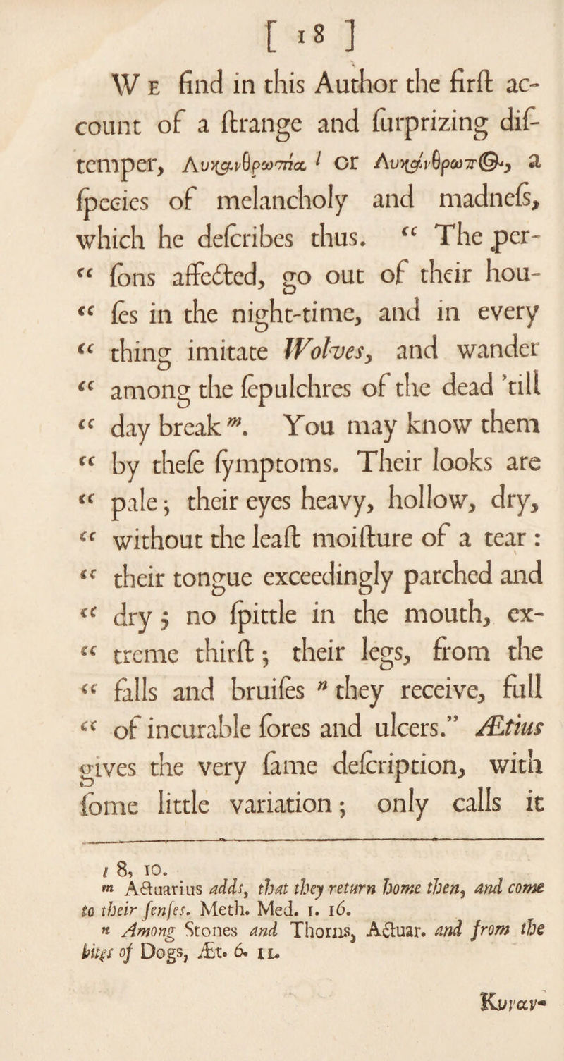 [ >s ] W e find in this Author the firft ac¬ count of a ft range and furprizing d li¬ tem per, Aui&amp;vQp1 or Av^iSpuTT©*, a fpecies of melancholy and madneis, which he deicribes thus. <c The per- “ ions afte&amp;ed, go out of their hou- <c ies in the night-time, and in every “ thing imitate Wolves, and wander among the icpulchres of the dead ’till day break m. You may know them by theie iymptoms. Their looks are pale ; their eyes heavy, hollow, dry, “ without the leaft moifture of a tear : their tongue exceedingly parched and dry j no ipittle in the mouth, ex- “ treme thirft; their legs, from the “ falls and bruifes ” they receive, full “ of incurable fores and ulcers.” ALtius gives the very iame defoription, with fome little variation; only calls it <C CC cc cc cc cc i 8, io. m Aquarius adds, that they return home then, and come to their fenfes. Meth. Med. i. 16. * Among Stones and Thorns^ A£tuar. and from the kites of Dogs, JEt. 6. i u Kvvavm