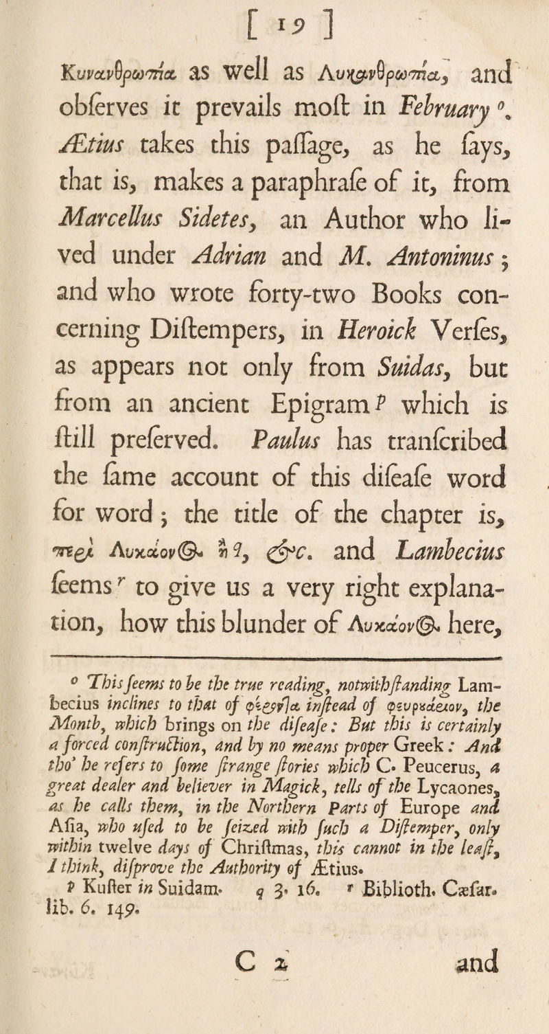 KuvccvQpwTritx, as well as Avy&amp;vQpoo'mci) and oblerves it prevails moffc in February ALtius takes this paflage, as he lays, that is, makes a paraphrale of it, from Marcellus Sidetes, an Author who li¬ ved under Adrian and M. Antoninus; and who wrote forty-two Books con¬ cerning Diftempers, in Heroick Verles, as appears not only from Suidas, but from an ancient Epigram P which is ftill prelerved. Paulus has tranlcribed the lame account of this dileale word for word ; the title of the chapter is, •med Auxaor©- «?, &amp;c. and Lamhecius feemsr to give us a very right explana¬ tion, how this blunder of Auxxov©. here, if* ‘ ■ ■ ■-.-w .. „jl un II I ■MWMWMMWBBBBawWi*HW—■——————WM—* 0 This jeems to he the true reading, notwibh(landing Lam- becius inclines to that of a injlead of (pzvpxctexoV) the Month, which brings on the difeafe: But this is certainly a forced conftruttion, and by no means proper Greek : And tho> he refers to fome firange (lories which C» Peucerus, a great dealer and believer in Magic}., tells of the LycaoneSj, as he calls them, in the Northern parts of Europe and Afia5 who ufed to he feized with fuch a Dijlemper? only within twelve days of Chriftmas, this cannot in the lea fty I thinly difprove the Authority of j£tius. P Kufter in Suidanx- q i6« ** Bxblioth. Casfar* lib. 6, 145?,